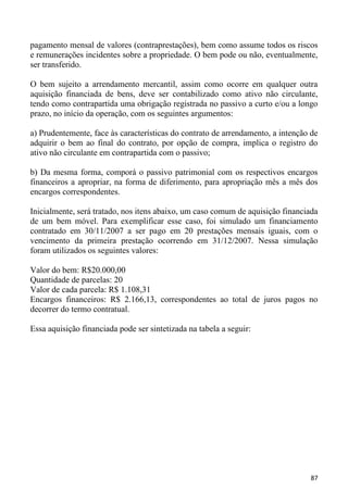 pagamento mensal de valores (contraprestações), bem como assume todos os riscos
e remunerações incidentes sobre a propriedade. O bem pode ou não, eventualmente,
ser transferido.

O bem sujeito a arrendamento mercantil, assim como ocorre em qualquer outra
aquisição financiada de bens, deve ser contabilizado como ativo não circulante,
tendo como contrapartida uma obrigação registrada no passivo a curto e/ou a longo
prazo, no início da operação, com os seguintes argumentos:

a) Prudentemente, face às características do contrato de arrendamento, a intenção de
adquirir o bem ao final do contrato, por opção de compra, implica o registro do
ativo não circulante em contrapartida com o passivo;

b) Da mesma forma, comporá o passivo patrimonial com os respectivos encargos
financeiros a apropriar, na forma de diferimento, para apropriação mês a mês dos
encargos correspondentes.

Inicialmente, será tratado, nos itens abaixo, um caso comum de aquisição financiada
de um bem móvel. Para exemplificar esse caso, foi simulado um financiamento
contratado em 30/11/2007 a ser pago em 20 prestações mensais iguais, com o
vencimento da primeira prestação ocorrendo em 31/12/2007. Nessa simulação
foram utilizados os seguintes valores:

Valor do bem: R$20.000,00
Quantidade de parcelas: 20
Valor de cada parcela: R$ 1.108,31
Encargos financeiros: R$ 2.166,13, correspondentes ao total de juros pagos no
decorrer do termo contratual.

Essa aquisição financiada pode ser sintetizada na tabela a seguir:




                                                                                 87
 