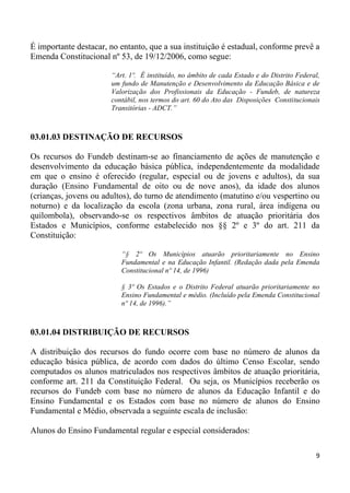 É importante destacar, no entanto, que a sua instituição é estadual, conforme prevê a
Emenda Constitucional nº 53, de 19/12/2006, como segue:

                       “Art. 1º. É instituído, no âmbito de cada Estado e do Distrito Federal,
                       um fundo de Manutenção e Desenvolvimento da Educação Básica e de
                       Valorização dos Profissionais da Educação - Fundeb, de natureza
                       contábil, nos termos do art. 60 do Ato das Disposições Constitucionais
                       Transitórias - ADCT.”



03.01.03 DESTINAÇÃO DE RECURSOS

Os recursos do Fundeb destinam-se ao financiamento de ações de manutenção e
desenvolvimento da educação básica pública, independentemente da modalidade
em que o ensino é oferecido (regular, especial ou de jovens e adultos), da sua
duração (Ensino Fundamental de oito ou de nove anos), da idade dos alunos
(crianças, jovens ou adultos), do turno de atendimento (matutino e/ou vespertino ou
noturno) e da localização da escola (zona urbana, zona rural, área indígena ou
quilombola), observando-se os respectivos âmbitos de atuação prioritária dos
Estados e Municípios, conforme estabelecido nos §§ 2º e 3º do art. 211 da
Constituição:

                          “§ 2º Os Municípios atuarão prioritariamente no Ensino
                          Fundamental e na Educação Infantil. (Redação dada pela Emenda
                          Constitucional nº 14, de 1996)

                          § 3º Os Estados e o Distrito Federal atuarão prioritariamente no
                          Ensino Fundamental e médio. (Incluído pela Emenda Constitucional
                          nº 14, de 1996).”



03.01.04 DISTRIBUIÇÃO DE RECURSOS

A distribuição dos recursos do fundo ocorre com base no número de alunos da
educação básica pública, de acordo com dados do último Censo Escolar, sendo
computados os alunos matriculados nos respectivos âmbitos de atuação prioritária,
conforme art. 211 da Constituição Federal. Ou seja, os Municípios receberão os
recursos do Fundeb com base no número de alunos da Educação Infantil e do
Ensino Fundamental e os Estados com base no número de alunos do Ensino
Fundamental e Médio, observada a seguinte escala de inclusão:

Alunos do Ensino Fundamental regular e especial considerados:

                                                                                            9
 