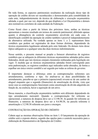 De toda forma, os aspectos patrimoniais resultantes da realização desse tipo de
operação de crédito devem ser reconhecidos e demonstrados pela contabilidade de
cada ente, independentemente da técnica de elaboração e execução orçamentária
adotada, a qual, por sua vez, depende do que dispõem a Lei Orçamentária e demais
atos normativos correlatos de cada unidade da Federação.

Como ficará claro a partir da leitura dos próximos itens, ambas as técnicas
apresentam o mesmo resultado em termos de controle patrimonial, diferindo apenas
quanto à abrangência do controle orçamentário envolvido em cada caso. A
identificação contábil da operação de crédito também é possível independentemente
da alternativa utilizada. Na verdade apenas os itens 1. e 2. representam fatos
contábeis que podem ser registrados de duas formas distintas, dependendo da
técnica orçamentária legalmente adotada pelo ente federado. Os demais itens desse
tópico adéquam-se a qualquer uma das duas técnicas indistintamente.

Nesse sentido, o presente manual se propõe a fornecer alternativas de registros
contábeis que se adéquem às diferentes técnicas orçamentárias adotadas pelos entes
federados, desde que tais técnicas estejam claramente embasadas pela legislação em
vigor. À medida que as técnicas orçamentárias adotadas forem convergindo para
uma padronização, os registros contábeis aqui indicados serão alterados, de forma a
espelhar um único roteiro contábil a ser seguido por todas as esferas de governo.

É importante destacar a diferença entre as contraprestações referentes aos
arrendamentos, conforme o tipo. Ao analisar-se as duas possibilidades de
arrendamento, percebe-se que a primeira (operacional) reveste-se de um caráter de
aluguel enquanto que a segunda (financeiro) de amortização da dívida, visto que
neste caso as contraprestações funcionam como amortização da dívida adquirida em
função de, na essência, haver a aquisição de um ativo.

Dessa maneira, a classificação orçamentária também será diferente dependendo do
tipo arrendamento mercantil. Quando a contraprestação for referente ao
operacional, a natureza de despesa deve ser a 3.3.90.38. Já quando for referente ao
financeiro, a natureza de despesa deve ser a 4.6.90.38, na parcela referente à
amortização e 3.2.90.38 referente aos juros e encargos.

CONTRATAÇÃO DA OPERAÇÃO DE CRÉDITO

Cabem aqui as mesmas observações feitas no item 1. O lançamento da operação de
crédito será o exposto abaixo, seguido das opções para o controle necessário para a
elaboração do Demonstrativo de Operações de Crédito:




                                                                                 90
 