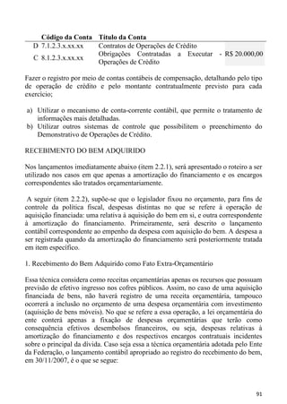 Código da Conta Título da Conta
  D 7.1.2.3.x.xx.xx Contratos de Operações de Crédito
                    Obrigações Contratadas a Executar - R$ 20.000,00
  C 8.1.2.3.x.xx.xx
                    Operações de Crédito

Fazer o registro por meio de contas contábeis de compensação, detalhando pelo tipo
de operação de crédito e pelo montante contratualmente previsto para cada
exercício;

a) Utilizar o mecanismo de conta-corrente contábil, que permite o tratamento de
   informações mais detalhadas.
b) Utilizar outros sistemas de controle que possibilitem o preenchimento do
   Demonstrativo de Operações de Crédito.

RECEBIMENTO DO BEM ADQUIRIDO

Nos lançamentos imediatamente abaixo (item 2.2.1), será apresentado o roteiro a ser
utilizado nos casos em que apenas a amortização do financiamento e os encargos
correspondentes são tratados orçamentariamente.

 A seguir (item 2.2.2), supõe-se que o legislador fixou no orçamento, para fins de
controle da política fiscal, despesas distintas no que se refere à operação de
aquisição financiada: uma relativa à aquisição do bem em si, e outra correspondente
à amortização do financiamento. Primeiramente, será descrito o lançamento
contábil correspondente ao empenho da despesa com aquisição do bem. A despesa a
ser registrada quando da amortização do financiamento será posteriormente tratada
em item específico.

1. Recebimento do Bem Adquirido como Fato Extra-Orçamentário

Essa técnica considera como receitas orçamentárias apenas os recursos que possuam
previsão de efetivo ingresso nos cofres públicos. Assim, no caso de uma aquisição
financiada de bens, não haverá registro de uma receita orçamentária, tampouco
ocorrerá a inclusão no orçamento de uma despesa orçamentária com investimento
(aquisição de bens móveis). No que se refere a essa operação, a lei orçamentária do
ente conterá apenas a fixação de despesas orçamentárias que terão como
consequência efetivos desembolsos financeiros, ou seja, despesas relativas à
amortização do financiamento e dos respectivos encargos contratuais incidentes
sobre o principal da dívida. Caso seja essa a técnica orçamentária adotada pelo Ente
da Federação, o lançamento contábil apropriado ao registro do recebimento do bem,
em 30/11/2007, é o que se segue:



                                                                                 91
 