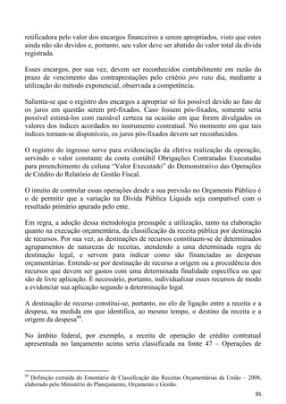 retificadora pelo valor dos encargos financeiros a serem apropriados, visto que estes
ainda não são devidos e, portanto, seu valor deve ser abatido do valor total da dívida
registrada.

Esses encargos, por sua vez, devem ser reconhecidos contabilmente em razão do
prazo de vencimento das contraprestações pelo critério pro rata dia, mediante a
utilização do método exponencial, observada a competência.

Salienta-se que o registro dos encargos a apropriar só foi possível devido ao fato de
os juros em questão serem pré-fixados. Caso fossem pós-fixados, somente seria
possível estimá-los com razoável certeza na ocasião em que forem divulgados os
valores dos índices acordados no instrumento contratual. No momento em que tais
índices tornam-se disponíveis, os juros pós-fixados devem ser reconhecidos.

O registro do ingresso serve para evidenciação da efetiva realização da operação,
servindo o valor constante da conta contábil Obrigações Contratadas Executadas
para preenchimento da coluna “Valor Executado” do Demonstrativo das Operações
de Crédito do Relatório de Gestão Fiscal.

O intuito de controlar essas operações desde a sua previsão no Orçamento Público é
o de permitir que a variação na Dívida Pública Líquida seja compatível com o
resultado primário apurado pelo ente.

Em regra, a adoção dessa metodologia pressupõe a utilização, tanto na elaboração
quanto na execução orçamentária, da classificação da receita pública por destinação
de recursos. Por sua vez, as destinações de recursos constituem-se de determinados
agrupamentos de naturezas de receitas, atendendo a uma determinada regra de
destinação legal, e servem para indicar como são financiadas as despesas
orçamentárias. Entende-se por destinação de recurso a origem ou a procedência dos
recursos que devem ser gastos com uma determinada finalidade específica ou que
são de livre aplicação. É necessário, portanto, individualizar esses recursos de modo
a evidenciar sua aplicação segundo a determinação legal.

A destinação de recurso constitui-se, portanto, no elo de ligação entre a receita e a
despesa, na medida em que identifica, ao mesmo tempo, o destino da receita e a
origem da despesa68.

No âmbito federal, por exemplo, a receita de operação de crédito contratual
apresentada no lançamento acima seria classificada na fonte 47 – Operações de



68
   Definição extraída do Ementário de Classificação das Receitas Orçamentárias da União – 2008,
elaborado pelo Ministério do Planejamento, Orçamento e Gestão.
                                                                                            95
 