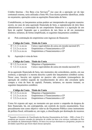 Crédito Internas - Em Bens e/ou Serviços69 (no caso de a operação ser do tipo
contratual externa, seria utilizada a fonte 49). Essa técnica permite identificar, ainda
no orçamento, operações como as aquisições financiadas de bens.

Contabilmente, os lançamentos acima podem ser interpretados da seguinte maneira:
ocorre, no caso de uma aquisição financiada de bens, a superposição de dois fatos
administrativos: a contratação de um empréstimo financeiro e a aquisição de um
bem de capital. Supondo que a ocorrência de tais fatos se dê em momentos
distintos, teríamos, de forma simplificada, os seguintes lançamentos contábeis:

a)       Pela contratação do empréstimo com ingresso de financeiro

       Código da Conta        Título da Conta
     D 1.1.1.1.x.xx.xx        Caixa e equivalentes de caixa em moeda nacional (F)
     C 2.1.2.x.x.xx.xx        Empréstimos e Financiamentos a CP
     C 2.2.2.x.x.xx.xx        Empréstimos e Financiamentos a LP

b)       Aquisição à vista do bem

       Código da Conta Título da Conta
     D 1.2.3.x.x.xx.xx Máquinas e Equipamentos
     C 1.1.1.1.x.xx.xx Caixa e equivalentes de caixa em moeda nacional (F)

Já na aquisição financiada de bens, tais momentos são coincidentes, porém, em sua
essência, a operação é a mesma descrita a partir dos lançamentos contábeis acima.
Nesse caso, haveria um registro no passivo não circulante (consequência da
operação de crédito) seguido de reconhecimento do ativo não circulante (pela
compra a vista do bem de capital). Portanto, teríamos, no mesmo instante, os
seguintes lançamentos contábeis:

       Código da Conta        Título da Conta
     D 1.2.3.x.x.xx.xx        Máquinas e Equipamentos
     C 2.1.2.x.x.xx.xx        Empréstimos e Financiamentos a CP
     C 2.2.2.x.x.xx.xx        Empréstimos e Financiamentos a LP

Como foi exposto até aqui, no momento em que ocorre o empenho da despesa do
bem financiado, há, em contrapartida, um controle da receita orçamentária. Esse
procedimento tem como objetivo valer-se do Orçamento Público como instrumento
de política fiscal, utilizando-se, em regra, a classificação por destinação de recursos

69
   Segundo o Ementário de Classificação das Receitas Orçamentárias da União – 2008, a Fonte 47 é
composta por recursos oriundos de operações de crédito em bens e/ou serviços, realizadas no País
por entidades da Administração Pública. Os bens e/ou serviços destinam-se a programas, projetos ou
atividades específicas que forem objeto dessas operações.
                                                                                               96
 