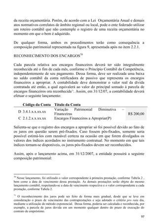 da receita orçamentária. Porém, de acordo com a Lei Orçamentária Anual e demais
atos normativos correlatos de âmbito regional ou local, pode o ente federado utilizar
um roteiro contábil que não contemple o registro de uma receita orçamentária no
momento em que o bem é adquirido.

De qualquer forma, ambos os procedimentos terão como consequência a
composição patrimonial representada na figura 9, apresentada após no item 2.2.1.

RECONHECIMENTO DOS ENCARGOS70

Cada parcela relativa aos encargos financeiros deverá ter sido integralmente
reconhecida até o fim de cada mês, conforme o Princípio Contábil da Competência,
independentemente de seu pagamento. Dessa forma, deve ser realizada uma baixa
no saldo contábil da conta retificadora de passivo que representa os encargos
financeiros a apropriar. A contabilidade deve demonstrar o valor real da dívida
contratada até então, a qual equivalerá ao valor do principal somado à parcela de
encargos financeiros ora reconhecida71. Assim, em 31/12/07, a contabilidade deverá
efetuar o seguinte lançamento:

       Código da Conta Título da Conta
                       Variação    Patrimonial    Diminutiva                      –
     D 3.4.1.x.x.xx.xx
                       Financeiras                                                    R$ 200,00
     C 2.1.2.x.x.xx.xx Encargos Financeiros a Apropriar(P)

Salienta-se que o registro dos encargos a apropriar só foi possível devido ao fato de
os juros em questão serem pré-fixados. Caso fossem pós-fixados, somente seria
possível estimá-los com razoável certeza na ocasião em que forem divulgados os
valores dos índices acordados no instrumento contratual. No momento em que tais
índices tornam-se disponíveis, os juros pós-fixados devem ser reconhecidos.

Assim, após o lançamento acima, em 31/12/2007, a entidade possuirá a seguinte
composição patrimonial:



70
  Nesse lançamento, foi utilizado o valor correspondente à primeira prestação, conforme Tabela 2 ,
bem como a data de vencimento dessa prestação. As demais prestações serão objeto do mesmo
lançamento contábil, respeitando-se a data de vencimento respectiva e o valor correspondente a cada
prestação, conforme Tabela 2.
71
   O reconhecimento dos juros pode ser feito de forma mais gradual, desde que se leve em
consideração o prazo de vencimento das contraprestações e seja adotado o critério pro rata dia,
mediante a utilização do método exponencial. Dessa forma, poderia ser calculada e reconhecida, por
exemplo, a parcela de juros devida em um momento qualquer dentro do prazo de execução do
contrato de empréstimo.
                                                                                                97
 