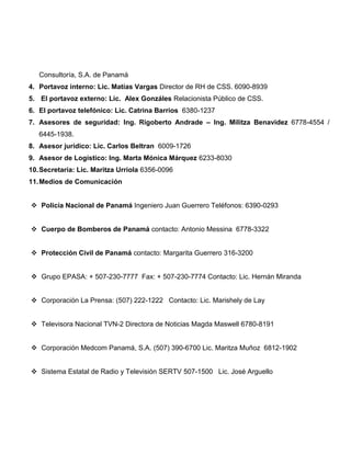 Consultoría, S.A. de Panamá
4. Portavoz interno: Lic. Matías Vargas Director de RH de CSS. 6090-8939
5. El portavoz externo: Lic. Alex Gonzáles Relacionista Público de CSS.
6. El portavoz telefónico: Lic. Catrina Barrios 6380-1237
7. Asesores de seguridad: Ing. Rigoberto Andrade – Ing. Militza Benavidez 6778-4554 /
6445-1938.
8. Asesor jurídico: Lic. Carlos Beltran 6009-1726
9. Asesor de Logístico: Ing. Marta Mónica Márquez 6233-8030
10.Secretaria: Lic. Maritza Urriola 6356-0096
11.Medios de Comunicación
 Policía Nacional de Panamá Ingeniero Juan Guerrero Teléfonos: 6390-0293
 Cuerpo de Bomberos de Panamá contacto: Antonio Messina 6778-3322
 Protección Civil de Panamá contacto: Margarita Guerrero 316-3200
 Grupo EPASA: + 507-230-7777 Fax: + 507-230-7774 Contacto: Lic. Hernán Miranda
 Corporación La Prensa: (507) 222-1222 Contacto: Lic. Marishely de Lay
 Televisora Nacional TVN-2 Directora de Noticias Magda Maswell 6780-8191
 Corporación Medcom Panamá, S.A. (507) 390-6700 Lic. Maritza Muñoz 6812-1902
 Sistema Estatal de Radio y Televisión SERTV 507-1500 Lic. José Arguello
 