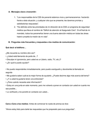 A. Mensajes clave a transmitir:
1. “Los responsables de la CSS de panamá estamos vivos y permaneceremos haciendo
frente a ésta situación, y cualquier otra que se presente; les daremos prontas y
satisfactorias respuestas”.
2. "He definido entre las prioridades de mi dirección de la CSS un programa de seguridad
médica que lleva el nombre de “Déficit de atención al Asegurado Cero”. Si al final de mi
mandato, todos los panameños tienen una buena atención médica en todas las áreas
habré cumplido la misión de mi vida".
B. Preguntas más frecuentes y respuestas a los medios de comunicación:
Qué decir al teléfono…
¿Me recuerda su nombre otra vez?
• ¿Usted está llamando de parte de...?
• Disculpe mi ignorancia, pero usted es un (diario, radio, TV, etc.)?
• ¿En qué lo puedo ayudar?
• No puedo responderles inmediatamente, pero puedo averiguarlo y devolverles la llamada en
seguida
• Me gustaría saber cuál es la mejor forma de ayudarlo. ¿Puede decirme algo más acerca del tema?
• ¿Y a usted le gustaría tener una entrevista?
• ¿Para cuándo necesita esta información?
• Estoy en una junta en este momento, pero me volveré a poner en contacto con usted en cuanto me
sea posible...
• Lo verificaré y me pondré en contacto con usted...
Cara a Cara a los medios: Antes de comenzar la rueda de prensa se dice:
"Ahora estoy listo para darle las respuestas que he preparado para sus preguntas".
 
