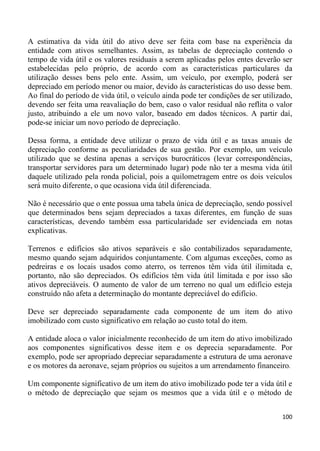 A estimativa da vida útil do ativo deve ser feita com base na experiência da
entidade com ativos semelhantes. Assim, as tabelas de depreciação contendo o
tempo de vida útil e os valores residuais a serem aplicadas pelos entes deverão ser
estabelecidas pelo próprio, de acordo com as características particulares da
utilização desses bens pelo ente. Assim, um veículo, por exemplo, poderá ser
depreciado em período menor ou maior, devido às características do uso desse bem.
Ao final do período de vida útil, o veículo ainda pode ter condições de ser utilizado,
devendo ser feita uma reavaliação do bem, caso o valor residual não reflita o valor
justo, atribuindo a ele um novo valor, baseado em dados técnicos. A partir daí,
pode-se iniciar um novo período de depreciação.

Dessa forma, a entidade deve utilizar o prazo de vida útil e as taxas anuais de
depreciação conforme as peculiaridades de sua gestão. Por exemplo, um veículo
utilizado que se destina apenas a serviços burocráticos (levar correspondências,
transportar servidores para um determinado lugar) pode não ter a mesma vida útil
daquele utilizado pela ronda policial, pois a quilometragem entre os dois veículos
será muito diferente, o que ocasiona vida útil diferenciada.

Não é necessário que o ente possua uma tabela única de depreciação, sendo possível
que determinados bens sejam depreciados a taxas diferentes, em função de suas
características, devendo também essa particularidade ser evidenciada em notas
explicativas.

Terrenos e edifícios são ativos separáveis e são contabilizados separadamente,
mesmo quando sejam adquiridos conjuntamente. Com algumas exceções, como as
pedreiras e os locais usados como aterro, os terrenos têm vida útil ilimitada e,
portanto, não são depreciados. Os edifícios têm vida útil limitada e por isso são
ativos depreciáveis. O aumento de valor de um terreno no qual um edifício esteja
construído não afeta a determinação do montante depreciável do edifício.

Deve ser depreciado separadamente cada componente de um item do ativo
imobilizado com custo significativo em relação ao custo total do item.

A entidade aloca o valor inicialmente reconhecido de um item do ativo imobilizado
aos componentes significativos desse item e os deprecia separadamente. Por
exemplo, pode ser apropriado depreciar separadamente a estrutura de uma aeronave
e os motores da aeronave, sejam próprios ou sujeitos a um arrendamento financeiro.

Um componente significativo de um item do ativo imobilizado pode ter a vida útil e
o método de depreciação que sejam os mesmos que a vida útil e o método de


                                                                                  100
 