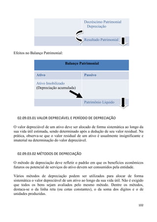 Decréscimo Patrimonial
                                              Depreciação


                                             Resultado Patrimonial


Efeitos no Balanço Patrimonial:

                                  Balanço Patrimonial


              Ativo                          Passivo

              Ativo Imobilizado
              (Depreciação acumulada)


                                             Patrimônio Líquido



  02.09.03.01 VALOR DEPRECIÁVEL E PERÍODO DE DEPRECIAÇÃO

O valor depreciável de um ativo deve ser alocado de forma sistemática ao longo da
sua vida útil estimada, sendo determinado após a dedução de seu valor residual. Na
prática, observa-se que o valor residual de um ativo é usualmente insignificante e
imaterial na determinação do valor depreciável.


  02.09.03.02 MÉTODOS DE DEPRECIAÇÃO

O método de depreciação deve refletir o padrão em que os benefícios econômicos
futuros ou potencial de serviços do ativo devem ser consumidos pela entidade.

Vários métodos de depreciação podem ser utilizados para alocar de forma
sistemática o valor depreciável de um ativo ao longo da sua vida útil. Não é exigido
que todos os bens sejam avaliados pelo mesmo método. Dentre os métodos,
destaca-se o da linha reta (ou cotas constantes), o da soma dos dígitos e o de
unidades produzidas.

                                                                                102
 