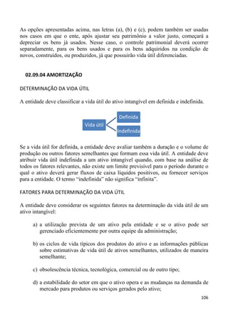 As opções apresentadas acima, nas letras (a), (b) e (c), podem também ser usadas
nos casos em que o ente, após ajustar seu patrimônio a valor justo, começará a
depreciar os bens já usados. Nesse caso, o controle patrimonial deverá ocorrer
separadamente, para os bens usados e para os bens adquiridos na condição de
novos, construídos, ou produzidos, já que possuirão vida útil diferenciadas.


  02.09.04 AMORTIZAÇÃO

DETERMINAÇÃO DA VIDA ÚTIL

A entidade deve classificar a vida útil do ativo intangível em definida e indefinida.

                                             Definida
                              Vida útil
                                            Indefinida

Se a vida útil for definida, a entidade deve avaliar também a duração e o volume de
produção ou outros fatores semelhantes que formam essa vida útil. A entidade deve
atribuir vida útil indefinida a um ativo intangível quando, com base na análise de
todos os fatores relevantes, não existe um limite previsível para o período durante o
qual o ativo deverá gerar fluxos de caixa líquidos positivos, ou fornecer serviços
para a entidade. O termo “indefinida” não significa “infinita”.

FATORES PARA DETERMINAÇÃO DA VIDA ÚTIL

A entidade deve considerar os seguintes fatores na determinação da vida útil de um
ativo intangível:

      a) a utilização prevista de um ativo pela entidade e se o ativo pode ser
         gerenciado eficientemente por outra equipe da administração;

      b) os ciclos de vida típicos dos produtos do ativo e as informações públicas
         sobre estimativas de vida útil de ativos semelhantes, utilizados de maneira
         semelhante;

      c) obsolescência técnica, tecnológica, comercial ou de outro tipo;

      d) a estabilidade do setor em que o ativo opera e as mudanças na demanda de
         mercado para produtos ou serviços gerados pelo ativo;
                                                                                   106
 