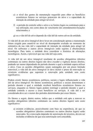 e) o nível dos gastos de manutenção requerido para obter os benefícios
        econômicos futuros ou serviços potenciais do ativo e a capacidade de
        intenção da entidade para atingir tal nível;

     f) o período de controle sobre o ativo e os limites legais ou contratuais para a
        sua utilização, tais como datas de vencimento dos arrendamentos/locações
        relacionados; e

     g) se a vida útil do ativo depende da vida útil de outros ativos da entidade.

A vida útil de um ativo intangível deve levar em consideração apenas a manutenção
futura exigida para mantê-lo no nível de desempenho avaliado no momento da
estimativa da sua vida útil e capacidade de intenção da entidade para atingir tal
nível. Os softwares e outros ativos intangíveis estão sujeitos à obsolescência
tecnológica. Para tanto, a entidade deve considerar o histórico de alterações
tecnológicas. Assim, é provável que sua vida útil seja curta.

A vida útil de um ativo intangível resultante de acordos obrigatórios (direitos
contratuais ou outros direitos legais) não deve exceder a vigência desses direitos,
podendo ser menor dependendo do período durante o qual a entidade espera utilizar
o ativo. Caso os acordos obrigatórios sejam outorgados por um prazo limitado
renovável, a vida útil do ativo intangível só deve incluir o prazo de renovação se
existirem evidências que suportem a renovação pela entidade sem custo
significativo.

Podem existir fatores econômicos, políticos, sociais e legais influenciando a vida
útil de ativo intangível. Os fatores econômicos, políticos e sociais determinam o
período durante o qual a entidade receberá benefícios econômicos futuros ou
serviços, enquanto os fatores legais podem restringir o período durante o qual a
entidade controla o acesso a esses benefícios ou serviços. A vida útil a ser
considerada deve ser o menor dos períodos determinados por esses fatores.

Os fatores a seguir, dentre outros, indica que a entidade está apta a renovar os
acordos obrigatórios (direitos contratuais ou outros direitos legais) sem custo
significativo:

     a) existem evidências, possivelmente com base na experiência, de que os
        acordos obrigatórios (direitos contratuais ou outros direitos legais) serão
        renovados. Se a renovação depender de autorização de terceiros, devem ser
        incluídas evidências de que essa autorização será concedida;
                                                                                     107
 