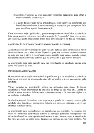 b) existem evidências de que quaisquer condições necessárias para obter a
        renovação serão cumpridas; e

     c) o custo de renovação para a entidade não é significativo se comparado aos
        benefícios econômicos futuros ou serviços potenciais que se esperam fluir
        para a entidade a partir dessa renovação.

Caso esse custo seja significativo, quando comparado aos benefícios econômicos
futuros ou serviços potenciais esperados, o custo de “renovação” deve representar,
em essência, o custo de aquisição de um novo ativo intangível na data da renovação.

AMORTIZAÇÃO DE ATIVO INTANGÍVEL (COM VIDA ÚTIL DEFINIDA)

A amortização de ativos intangíveis com vida útil definida deve ser iniciada a partir
do momento em que o ativo estiver disponível para uso. A amortização deve cessar
na data em que o ativo é classificado como mantido para venda, quando estiver
totalmente amortizado ou na data em que ele é baixado, o que ocorrer primeiro.

A amortização para cada período deve ser reconhecida no resultado, contra uma
conta retificadora do ativo.

MÉTODOS DE AMORTIZAÇÃO

O método de amortização deve refletir o padrão em que os benefícios econômicos
futuros ou potencial de serviços do ativo são esperados a serem consumidos pela
entidade.

Vários métodos de amortização podem ser utilizados para alocar de forma
sistemática o valor amortizável de um ativo ao longo da sua vida útil. Dentre os
métodos, destaca-se o da linha reta (ou cotas constantes), o da soma dos dígitos e o
de unidades produzidas.

Se não for possível determinar, com segurança, o padrão de consumo previsto pela
entidade dos benefícios econômicos futuros ou serviços potenciais, deve ser
utilizado o método linear.

A amortização deve normalmente ser reconhecida no resultado. No entanto, por
vezes os benefícios econômicos futuros ou serviços potenciais incorporados no
ativo são absorvidos para a produção de outros ativos. Nesses casos, a amortização
faz parte do custo de outro ativo, devendo ser incluída no seu valor contábil. Por
                                                                                 108
 