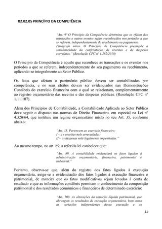 02.02.05 PRINCÍPIO DA COMPETÊNCIA


                          “Art. 9º O Princípio da Competência determina que os efeitos das
                          transações e outros eventos sejam reconhecidos nos períodos a que
                          se referem, independentemente do recebimento ou pagamento.
                          Parágrafo único. O Princípio da Competência pressupõe a
                          simultaneidade da confrontação de receitas e de despesas
                          correlatas.“ (Resolução CFC nº 1.282/2010)

O Princípio da Competência é aquele que reconhece as transações e os eventos nos
períodos a que se referem, independentemente do seu pagamento ou recebimento,
aplicando-se integralmente ao Setor Público.

Os fatos que afetam o patrimônio público devem ser contabilizados por
competência, e os seus efeitos devem ser evidenciados nas Demonstrações
Contábeis do exercício financeiro com o qual se relacionam, complementarmente
ao registro orçamentário das receitas e das despesas públicas. (Resolução CFC nº
1.111/07).

Além dos Princípios de Contabilidade, a Contabilidade Aplicada ao Setor Público
deve seguir o disposto nas normas de Direito Financeiro, em especial na Lei nº
4.320/64, que instituiu um regime orçamentário misto no seu Art. 35, conforme
abaixo:

                          “Art. 35. Pertencem ao exercício financeiro:
                          I – a s receitas nele arrecadadas;
                          II – as despesas nele legalmente empenhadas.”

Ao mesmo tempo, no art. 89, a referida lei estabelece que:
                          “Art. 89. A contabilidade evidenciará os fatos ligados à
                          administração orçamentária, financeira, patrimonial e
                          industrial.”

Portanto, observa-se que, além do registro dos fatos ligados à execução
orçamentária, exige-se a evidenciação dos fatos ligados à execução financeira e
patrimonial, de maneira que os fatos modificativos sejam levados à conta de
resultado e que as informações contábeis permitam o conhecimento da composição
patrimonial e dos resultados econômicos e financeiros de determinado exercício:

                          “Art. 100. As alterações da situação líquida patrimonial, que
                          abrangem os resultados da execução orçamentária, bem como
                          as variações independentes dessa execução e as

                                                                                          11
 