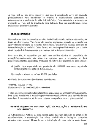 A vida útil de um ativo intangível que não é amortizado deve ser revisada
periodicamente para determinar se eventos e circunstâncias continuam a
consubstanciar a avaliação de vida útil indefinida. Caso contrário, a mudança na
avaliação de vida útil de indefinida para definida deve ser contabilizada como
mudança de estimativa contábil.


  02.09.05 EXAUSTÃO

Determinados bens encontrados no ativo imobilizado estarão sujeitos à exaustão, ao
invés da depreciação. Tais bens são aqueles explorados através da extração ou
aproveitamento mineral ou florestal, por exemplo, uma floresta mantida com fins de
comercialização de madeira. Dessa forma, a exaustão permitirá ao ente que o custo
do ativo seja distribuído durante o período de extração/aproveitamento.

Para esse fim, é necessário que haja uma análise técnica da capacidade de
extração/aproveitamento do ativo em questão, pois a exaustão se dará
proporcionalmente à quantidade produzida pelo ativo. Por exemplo, no caso abaixo:

  a) jazida com capacidade de produção de 500.000 toneladas, registrada
     contabilmente pelo ente em 1.000.000,00.

  b) extração realizada no mês de 40.000 toneladas.

O cálculo da exaustão da jazida nesse período será:

40.000 t / 500.000 t = 8%
Exaustão = 8% de 1.000.000,00 = 80.000,00

Todas as operações realizadas referentes a capacidade de extração/aproveitamento,
bem como os relativos a extração/aproveitamento realizado em cada período devem
estar bem documentadas, de forma a embasar adequadamente o registro contábil.


  02.09.06 ESQUEMA DE IMPLEMENTAÇÃO DA AVALIAÇÃO E DEPRECIAÇÃO DE
         BENS PÚBLICOS

A Administração Pública, de uma forma geral, não tem aplicado os critérios de
reconhecimento e mensuração dos ativos imobilizado e intangível conforme
descrito neste manual. Dessa forma, a introdução de uma data de corte faz-se
                                                                              110
 