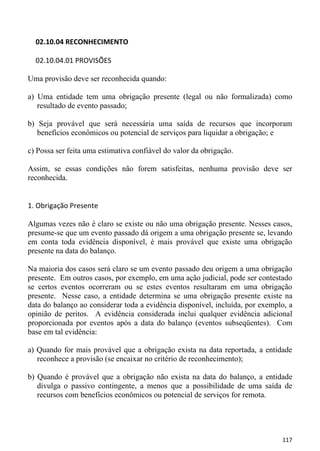 02.10.04 RECONHECIMENTO

  02.10.04.01 PROVISÕES

Uma provisão deve ser reconhecida quando:

a) Uma entidade tem uma obrigação presente (legal ou não formalizada) como
   resultado de evento passado;

b) Seja provável que será necessária uma saída de recursos que incorporam
   benefícios econômicos ou potencial de serviços para liquidar a obrigação; e

c) Possa ser feita uma estimativa confiável do valor da obrigação.

Assim, se essas condições não forem satisfeitas, nenhuma provisão deve ser
reconhecida.


1. Obrigação Presente

Algumas vezes não é claro se existe ou não uma obrigação presente. Nesses casos,
presume-se que um evento passado dá origem a uma obrigação presente se, levando
em conta toda evidência disponível, é mais provável que existe uma obrigação
presente na data do balanço.

Na maioria dos casos será claro se um evento passado deu origem a uma obrigação
presente. Em outros casos, por exemplo, em uma ação judicial, pode ser contestado
se certos eventos ocorreram ou se estes eventos resultaram em uma obrigação
presente. Nesse caso, a entidade determina se uma obrigação presente existe na
data do balanço ao considerar toda a evidência disponível, incluída, por exemplo, a
opinião de peritos. A evidência considerada inclui qualquer evidência adicional
proporcionada por eventos após a data do balanço (eventos subseqüentes). Com
base em tal evidência:

a) Quando for mais provável que a obrigação exista na data reportada, a entidade
   reconhece a provisão (se encaixar no critério de reconhecimento);

b) Quando é provável que a obrigação não exista na data do balanço, a entidade
   divulga o passivo contingente, a menos que a possibilidade de uma saída de
   recursos com benefícios econômicos ou potencial de serviços for remota.




                                                                               117
 
