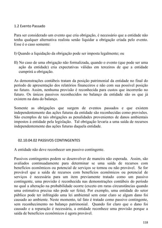 1.2 Evento Passado

Para ser considerado um evento que cria obrigação, é necessário que a entidade não
tenha qualquer alternativa realista senão liquidar a obrigação criada pelo evento.
Esse é o caso somente:

I) Quando a liquidação da obrigação pode ser imposta legalmente; ou

II) No caso de uma obrigação não formalizada, quando o evento (que pode ser uma
    ação da entidade) cria expectativas válidas em terceiros de que a entidade
    cumprirá a obrigação.

As demonstrações contábeis tratam da posição patrimonial da entidade no final do
período de apresentação dos relatórios financeiros e não com sua possível posição
no futuro. Assim, nenhuma provisão é reconhecida para custos que incorrerão no
futuro. Os únicos passivos reconhecidos no balanço da entidade são os que já
existem na data do balanço.

Somente as obrigações que surgem de eventos passados e que existem
independentemente das ações futuras da entidade são reconhecidas como provisões.
São exemplos de tais obrigações as penalidades provenientes de danos ambientais
impostos à entidade pela legislação. Tal obrigação levaria a uma saída de recursos
independentemente das ações futuras daquela entidade.


  02.10.04.02 PASSIVOS CONTINGENTES

A entidade não deve reconhecer um passivo contingente.

Passivos contingentes podem se desenvolver de maneira não esperada. Assim, são
avaliados continuadamente para determinar se uma saída de recursos com
benefícios econômicos ou potencial de serviços se tornou ou não provável. Se for
provável que a saída de recursos com benefícios econômicos ou potencial de
serviços é necessária para um item previamente tratado como um passivo
contingente, uma provisão é reconhecida nas demonstrações contábeis do período
no qual a alteração na probabilidade ocorre (exceto em raras circunstâncias quando
uma estimativa precisa não pode ser feita). Por exemplo, uma entidade do setor
público pode ter infringido uma lei ambiental sem estar claro se algum dano foi
causado ao ambiente. Neste momento, tal fato é tratado como passivo contingente,
sem reconhecimento no balanço patrimonial. Quando for claro que o dano foi
causado e a reparação é necessária, a entidade reconhece uma provisão porque a
saída de benefícios econômicos é agora provável.

                                                                              118
 