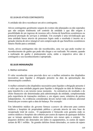 02.10.04.03 ATIVOS CONTINGENTES

A entidade não deve reconhecer um ativo contingente.

Ativos contingentes geralmente surgem de eventos não planejados ou não esperados
que não estejam totalmente sob controle da entidade e que dão origem à
possibilidade de um ingresso de recursos sob a forma de benefícios econômicos ou
potencial prestação de serviços à entidade. Um exemplo é uma reivindicação que
uma entidade busca através de processos legais onde o resultado é incerto ou a
geração interna de ativo intangível sem comprovação de que benefícios econômicos
futuros fluirão para a entidade.

Assim, ativos contingentes não são reconhecidos, uma vez que pode resultar no
reconhecimento do ganho que pode não chegar a ser realizado. No entanto, quando
a realização do ganho é praticamente certa, então o respectivo ativo não é
contingente e seu reconhecimento é apropriado.


  02.10.05 MENSURAÇÃO

1. Melhor estimativa

O valor reconhecido como provisão deve ser a melhor estimativa dos dispêndios
necessários para liquidar a obrigação presente na data da apresentação das
demonstrações contábeis.

A melhor estimativa dos dispêndios necessários para liquidar a obrigação presente é
o valor que uma entidade pagaria para liquidar a obrigação na data do balanço ou
para transferi-la a um terceiro nesse momento. As estimativas do resultado e do
efeito financeiro são determinadas pela administração da entidade, complementada
pela experiência de transações similares e, em alguns casos, relatórios de peritos
independentes. As evidências consideradas devem incluir toda evidência adicional
fornecida por eventos após a data do balanço. Por exemplo:

Um laboratório médico do governo fornece scanners de ultra-som para centros
médicos e hospitais de propriedade pública e privada através de uma base de
recuperação total de custos. O equipamento é fornecido com garantia onde os
centros médicos e hospitais são cobertos por custos de reparos de quaisquer defeitos
que se tornam aparentes dentro dos primeiros seis meses após a compra. Se
pequenos defeitos são detectados em todos os equipamentos, os custos de reparo
seriam de R$ 1 milhão. Se grandes defeitos foram detectados, os custos de reparo

                                                                                119
 