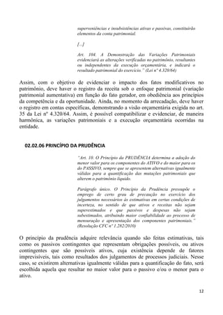 superveniências e insubsistências ativas e passivas, constituirão
                          elementos da conta patrimonial.

                          [...]

                          Art. 104. A Demonstração das Variações Patrimoniais
                          evidenciará as alterações verificadas no patrimônio, resultantes
                          ou independentes da execução orçamentária, e indicará o
                          resultado patrimonial do exercício.” (Lei nº 4.320/64)

Assim, com o objetivo de evidenciar o impacto dos fatos modificativos no
patrimônio, deve haver o registro da receita sob o enfoque patrimonial (variação
patrimonial aumentativa) em função do fato gerador, em obediência aos princípios
da competência e da oportunidade. Ainda, no momento da arrecadação, deve haver
o registro em contas específicas, demonstrando a visão orçamentária exigida no art.
35 da Lei nº 4.320/64. Assim, é possível compatibilizar e evidenciar, de maneira
harmônica, as variações patrimoniais e a execução orçamentária ocorridas na
entidade.


  02.02.06 PRINCÍPIO DA PRUDÊNCIA

                          “Art. 10. O Princípio da PRUDÊNCIA determina a adoção do
                          menor valor para os componentes do ATIVO e do maior para os
                          do PASSIVO, sempre que se apresentem alternativas igualmente
                          válidas para a quantificação das mutações patrimoniais que
                          alterem o patrimônio líquido.

                          Parágrafo único. O Princípio da Prudência pressupõe o
                          emprego de certo grau de precaução no exercício dos
                          julgamentos necessários às estimativas em certas condições de
                          incerteza, no sentido de que ativos e receitas não sejam
                          superestimados e que passivos e despesas não sejam
                          subestimados, atribuindo maior confiabilidade ao processo de
                          mensuração e apresentação dos componentes patrimoniais.”
                          (Resolução CFC nº 1.282/2010)

O princípio da prudência adquire relevância quando são feitas estimativas, tais
como os passivos contingentes que representam obrigações possíveis, ou ativos
contingentes que são possíveis ativos, cuja existência depende de fatores
imprevisíveis, tais como resultados dos julgamentos de processos judiciais. Nesse
caso, se existirem alternativas igualmente válidas para a quantificação do fato, será
escolhida aquela que resultar no maior valor para o passivo e/ou o menor para o
ativo.

                                                                                              12
 