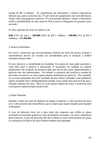 seriam de R$ 4 milhões. As experiências do laboratório e futuras expectativas
indicam que, para o próximo ano, 75 por cento do equipamento não será defeituoso,
20 por cento terá pequenos defeitos e 5% terá grandes defeitos. Assim, o laboratório
avalia a probabilidade de uma saída de fluxos para as obrigações de garantia como
um todo.

O valor esperado do custo de reparos é de:

0,00 (75% de zero) + 200.000 (20% de R$ 1 milhão) + 200.000 (5% de R$ 4
milhões) = R$ 400.000


2. Riscos e Incertezas

Os riscos e incertezas que inevitavelmente existem em torno de muitos eventos e
circunstâncias devem ser levadas em consideração para se alcançar a melhor
estimativa da provisão.

O risco descreve a variabilidade de resultado. Um ajuste de risco pode aumentar o
valor pelo qual o passivo é mensurado. É necessário ter cuidado ao realizar
julgamentos em condição de incerteza para que ativos não sejam superestimados e
passivos não são subestimados. No entanto, a incerteza não justifica a criação de
provisões excessivas ou uma superavaliação deliberada de passivos. Por exemplo,
se os custos projetados de certo resultado adverso forem estimados com prudência,
aquele resultado não é deliberadamente tratado como sendo mais provável do que a
situação realística do caso. Deve-se evitar ajustes duplos de riscos e incertezas com
consequente superavaliação da provisão.


3. Valor Presente

Quando o efeito do valor do dinheiro no tempo é material, o valor da provisão deve
ser o valor presente dos desembolsos que se espera que sejam exigidos para liquidar
a obrigação.

A taxa de desconto deve ser a taxa antes dos impostos que reflita as atuais
avaliações de mercado quanto ao valor do dinheiro no tempo e os riscos específicos
para o passivo. A taxa de desconto não deve refletir os ricos relativamente aos quais
as estimativas de fluxos de caixa futuros tenham sido ajustadas.




                                                                                 120
 