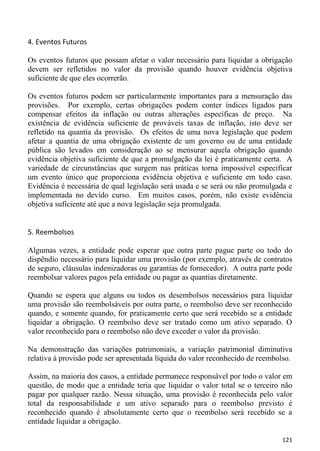 4. Eventos Futuros

Os eventos futuros que possam afetar o valor necessário para liquidar a obrigação
devem ser refletidos no valor da provisão quando houver evidência objetiva
suficiente de que eles ocorrerão.

Os eventos futuros podem ser particularmente importantes para a mensuração das
provisões. Por exemplo, certas obrigações podem conter índices ligados para
compensar efeitos da inflação ou outras alterações específicas de preço. Na
existência de evidência suficiente de prováveis taxas de inflação, isto deve ser
refletido na quantia da provisão. Os efeitos de uma nova legislação que podem
afetar a quantia de uma obrigação existente de um governo ou de uma entidade
pública são levados em consideração ao se mensurar aquela obrigação quando
evidência objetiva suficiente de que a promulgação da lei é praticamente certa. A
variedade de circunstâncias que surgem nas práticas torna impossível especificar
um evento único que proporciona evidência objetiva e suficiente em todo caso.
Evidência é necessária de qual legislação será usada e se será ou não promulgada e
implementada no devido curso. Em muitos casos, porém, não existe evidência
objetiva suficiente até que a nova legislação seja promulgada.


5. Reembolsos

Algumas vezes, a entidade pode esperar que outra parte pague parte ou todo do
dispêndio necessário para liquidar uma provisão (por exemplo, através de contratos
de seguro, cláusulas indenizadoras ou garantias de fornecedor). A outra parte pode
reembolsar valores pagos pela entidade ou pagar as quantias diretamente.

Quando se espera que alguns ou todos os desembolsos necessários para liquidar
uma provisão são reembolsáveis por outra parte, o reembolso deve ser reconhecido
quando, e somente quando, for praticamente certo que será recebido se a entidade
liquidar a obrigação. O reembolso deve ser tratado como um ativo separado. O
valor reconhecido para o reembolso não deve exceder o valor da provisão.

Na demonstração das variações patrimoniais, a variação patrimonial diminutiva
relativa à provisão pode ser apresentada líquida do valor reconhecido de reembolso.

Assim, na maioria dos casos, a entidade permanece responsável por todo o valor em
questão, de modo que a entidade teria que liquidar o valor total se o terceiro não
pagar por qualquer razão. Nessa situação, uma provisão é reconhecida pelo valor
total da responsabilidade e um ativo separado para o reembolso previsto é
reconhecido quando é absolutamente certo que o reembolso será recebido se a
entidade liquidar a obrigação.

                                                                               121
 