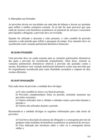 6. Alterações nas Provisões

As provisões devem ser reavaliadas em cada data do balanço e devem ser ajustadas
para refletir a melhor estimativa corrente. Se já não for mais provável que uma
saída de recursos com benefícios econômicos ou potencial de serviços é necessária
para liquidar a obrigação, a provisão deve ser revertida.

Quando for utilizado o desconto a valor presente, o valor contábil da provisão
aumenta a cada período para refletir a passagem do tempo. Esse aumento deve ser
reconhecido como variação patrimonial diminutiva financeira.


  02.10.06 UTILIZAÇÃO

Uma provisão deve ser usada somente para as variações patrimoniais diminutivas
das quais a provisão foi reconhecida originalmente. Além disso, somente as
variações patrimoniais diminutivas relativas à provisão são ajustadas contra a
mesma. Reconhecer uma variação patrimonial diminutiva contra uma provisão que
foi originalmente reconhecida para outra finalidade esconderia o impacto de dois
eventos diferentes.


  02.10.07 DIVULGAÇÃO

Para cada classe de provisão, a entidade deve divulgar:

       a) O valor contábil no início e no final do período;
       b) Provisões complementares feitas no período, incluindo aumentos nas
       provisões existentes;
       c) Valores utilizados (isto é, obtidas e cobradas contra a provisão) durante o
       período; e
       d) Valores não utilizados durante o período.

Recomenda-se a entidade divulgar as seguintes informações para cada classe de
provisões:

       a) Uma breve descrição da natureza da obrigação e o cronograma previsto de
       qualquer saída resultante de benefícios econômicos ou potencial de serviços;
       b) Uma indicação das incertezas sobre o valor ou o cronograma dessas
       saídas; e


                                                                                 122
 