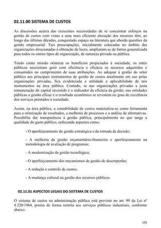 02.11.00 SISTEMA DE CUSTOS

As discussões acerca das crescentes necessidades de se concentrar esforços na
gestão de custos com vistas a uma mais eficiente alocação dos recursos têm, ao
longo das últimas décadas, conquistado espaço na literatura que aborda questões da
gestão empresarial. Tais preocupações, inicialmente colocadas no âmbito das
organizações direcionadas à obtenção de lucro, ampliaram-se de forma generalizada
para todos os outros tipos de organização, de natureza privada ou pública.

Tendo como missão otimizar os benefícios propiciados à sociedade, os entes
públicos necessitam gerir com eficiência e eficácia os recursos adquiridos e
consumidos no cumprimento de suas atribuições. Ao adequar à gestão do setor
público aos principais instrumentos de gestão de custos atualmente em uso pelas
organizações privadas, fica evidenciada a utilidade e aplicabilidade de tais
instrumentos na área pública. Contudo, se nas organizações privadas a justa
remuneração do capital investido é o indicador da eficácia da gestão, nas entidades
públicas a gestão eficaz e o resultado econômico se revestem no grau de excelência
dos serviços prestados à sociedade.

Assim, na área pública, a contabilidade de custos materializa-se como ferramenta
para a otimização de resultados, a melhoria de processos e a análise de alternativas.
Possibilita dar transparência à gestão pública, principalmente no que tange a
qualidade do gasto público, enfocando aspectos como:

       - O aperfeiçoamento da gestão estratégica e da tomada de decisão;

       - A melhoria da gestão orçamentário-financeira e aperfeiçoamento na
       metodologia de avaliação de programas;

       - A modernização da gestão tecnológica;

       - O aperfeiçoamento dos mecanismos de gestão de desempenho;

       - A redução e controle de custos;

       - A mudança cultural na gestão dos recursos públicos.


  02.11.01 ASPECTOS LEGAIS DO SISTEMA DE CUSTOS

O sistema de custos na administração pública está previsto no art. 99 da Lei nº
4.320/1964, porém de forma restrita aos serviços públicos industriais, conforme
abaixo:


                                                                                 126
 