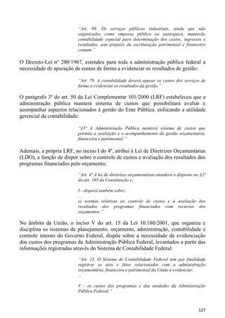 “Art. 99. Os serviços públicos industriais, ainda que não
                          organizados como empresa pública ou autárquica, manterão
                          contabilidade especial para determinação dos custos, ingressos e
                          resultados, sem prejuízo da escrituração patrimonial e financeiro
                          comum.”

O Decreto-Lei nº 200/1967, estendeu para toda a administração pública federal a
necessidade de apuração de custos de forma a evidenciar os resultados de gestão:

                          “Art. 79. A contabilidade deverá apurar os custos dos serviços de
                          forma a evidenciar os resultados da gestão.”

O parágrafo 3º do art. 50 da Lei Complementar 101/2000 (LRF) estabeleceu que a
administração pública manterá sistema de custos que possibilitará avaliar e
acompanhar aspectos relacionados à gestão do Ente Público, enfocando a utilidade
gerencial da contabilidade:

                          “§3º A Administração Pública manterá sistema de custos que
                          permita a avaliação e o acompanhamento da gestão orçamentária,
                          financeira e patrimonial.”

Ademais, a própria LRF, no inciso I do 4º, atribui à Lei de Diretrizes Orçamentárias
(LDO), a função de dispor sobre o controle de custos e avaliação dos resultados dos
programas financiados pelo orçamento;
                          “Art. 4º A lei de diretrizes orçamentárias atenderá o disposto no §2º
                          do art. 165 da Constituição e:

                          I - disporá também sobre:
                          ...
                          e) normas relativas ao controle de custos e à avaliação dos
                          resultados dos programas financiados com recursos dos
                          orçamentos.”

No âmbito da União, o inciso V do art. 15 da Lei 10.180/2001, que organiza e
disciplina os sistemas de planejamento, orçamento, administração, contabilidade e
controle interno do Governo Federal, dispõe sobre a necessidade de evidenciação
dos custos dos programas da Administração Pública Federal, levantados a partir das
informações registradas através do Sistema de Contabilidade Federal:
                          “Art. 15. O Sistema de Contabilidade Federal tem por finalidade
                          registrar os atos e fatos relacionados com a administração
                          orçamentária, financeira e patrimonial da União e evidenciar:
                          ...

                          V - os custos dos programas e das unidades da Administração
                          Pública Federal;”



                                                                                           127
 