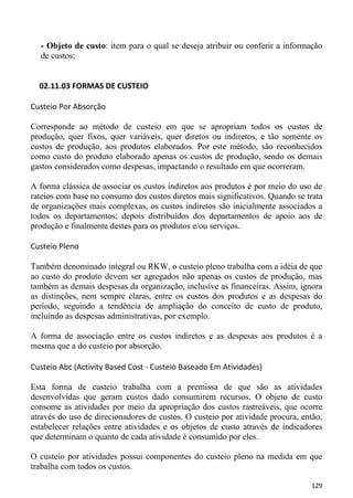 - Objeto de custo: item para o qual se deseja atribuir ou conferir a informação
  de custos;


  02.11.03 FORMAS DE CUSTEIO

Custeio Por Absorção

Corresponde ao método de custeio em que se apropriam todos os custos de
produção, quer fixos, quer variáveis, quer diretos ou indiretos, e tão somente os
custos de produção, aos produtos elaborados. Por este método, são reconhecidos
como custo do produto elaborado apenas os custos de produção, sendo os demais
gastos considerados como despesas, impactando o resultado em que ocorreram.

A forma clássica de associar os custos indiretos aos produtos é por meio do uso de
rateios com base no consumo dos custos diretos mais significativos. Quando se trata
de organizações mais complexas, os custos indiretos são inicialmente associados a
todos os departamentos; depois distribuídos dos departamentos de apoio aos de
produção e finalmente destes para os produtos e/ou serviços.

Custeio Pleno

Também denominado integral ou RKW, o custeio pleno trabalha com a idéia de que
ao custo do produto devem ser agregados não apenas os custos de produção, mas
também as demais despesas da organização, inclusive as financeiras. Assim, ignora
as distinções, nem sempre claras, entre os custos dos produtos e as despesas do
período, seguindo a tendência de ampliação do conceito de custo de produto,
incluindo as despesas administrativas, por exemplo.

A forma de associação entre os custos indiretos e as despesas aos produtos é a
mesma que a do custeio por absorção.

Custeio Abc (Activity Based Cost - Custeio Baseado Em Atividades)

Esta forma de custeio trabalha com a premissa de que são as atividades
desenvolvidas que geram custos dado consumirem recursos. O objeto de custo
consome as atividades por meio da apropriação dos custos rastreáveis, que ocorre
através do uso de direcionadores de custos. O custeio por atividade procura, então,
estabelecer relações entre atividades e os objetos de custo através de indicadores
que determinam o quanto de cada atividade é consumido por eles.

O custeio por atividades possui componentes do custeio pleno na medida em que
trabalha com todos os custos.

                                                                               129
 