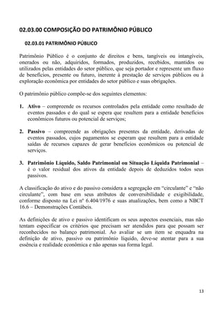 02.03.00 COMPOSIÇÃO DO PATRIMÔNIO PÚBLICO

  02.03.01 PATRIMÔNIO PÚBLICO

Patrimônio Público é o conjunto de direitos e bens, tangíveis ou intangíveis,
onerados ou não, adquiridos, formados, produzidos, recebidos, mantidos ou
utilizados pelas entidades do setor público, que seja portador e represente um fluxo
de benefícios, presente ou futuro, inerente à prestação de serviços públicos ou à
exploração econômica por entidades do setor público e suas obrigações.

O patrimônio público compõe-se dos seguintes elementos:

1. Ativo – compreende os recursos controlados pela entidade como resultado de
   eventos passados e do qual se espera que resultem para a entidade benefícios
   econômicos futuros ou potencial de serviços;

2. Passivo – compreende as obrigações presentes da entidade, derivadas de
   eventos passados, cujos pagamentos se esperam que resultem para a entidade
   saídas de recursos capazes de gerar benefícios econômicos ou potencial de
   serviços.

3. Patrimônio Líquido, Saldo Patrimonial ou Situação Líquida Patrimonial –
   é o valor residual dos ativos da entidade depois de deduzidos todos seus
   passivos.

A classificação do ativo e do passivo considera a segregação em “circulante” e “não
circulante”, com base em seus atributos de conversibilidade e exigibilidade,
conforme disposto na Lei nº 6.404/1976 e suas atualizações, bem como a NBCT
16.6 – Demonstrações Contábeis.

As definições de ativo e passivo identificam os seus aspectos essenciais, mas não
tentam especificar os critérios que precisam ser atendidos para que possam ser
reconhecidos no balanço patrimonial. Ao avaliar se um item se enquadra na
definição de ativo, passivo ou patrimônio líquido, deve-se atentar para a sua
essência e realidade econômica e não apenas sua forma legal.




                                                                                 13
 
