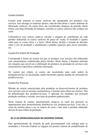 Custeio Variável

Custeio onde somente os custos variáveis são apropriados aos produtos e/ou
serviços. Isso abrange os materiais diretos, mão-de-obra direta e custos indiretos de
fabricação variáveis. Os custos fixos são considerados despesas do período. Desta
forma, caso haja formação de estoques, somente os custos variáveis irão compor seu
custo.

Utilizando-se esse custeio, pode-se calcular a margem de contribuição de cada
produto deduzindo os custos variáveis do preço de venda. O resultado é quanto
sobra para os custos fixos e o lucro. Desta forma, facilita a tomada de decisões
sobre o mix de produção e atendimento a pedidos especiais para novos mercados,
etc..

Custeio Por Ordem De Produção

Corresponde à forma de custeio em que os produtos e/ou serviços são elaborados
com características estabelecidas pelos clientes. Desta forma, é bastante utilizado
em situações que envolvem a elaboração de produtos ou prestação de serviços com
características específicas conforme solicitação.

No custeio por ordem, os custos são acumulados para cada ordem de
produção/serviço ou encomenda, sendo encerrados apenas quando da conclusão do
produto/serviço.

Custeio Por Processo

Método de custeio caracterizado pela produção ou desenvolvimento de produtos
e/ou serviços com as mesmas características e formato para oferta aos clientes. Não
há diferenciação dos produtos/serviços. É aplicado em entidades que possuam
produção contínua e seriada, com lotes de produtos padronizados.

Neste sistema de custeio, primeiramente chega-se ao custo por processo ou
departamento para posteriormente distribuí-los aos produtos/serviços. Com isto, o
cerne do sistema passa a ser os centros de custo e não mais o produto elaborado
através de uma ordem de produção.


  02.11.04 OPERACIONALIDADE NO GOVERNO FEDERAL

Para aprimoramento do controle da ação governamental com enfoque para os
resultados, o Governo Federal se engajou em possuir sistema de contabilização de

                                                                                 130
 
