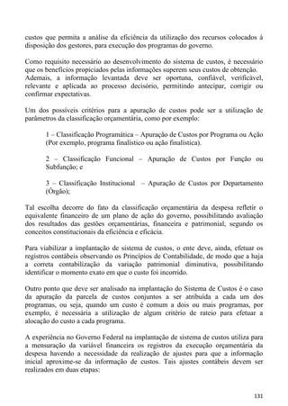custos que permita a análise da eficiência da utilização dos recursos colocados à
disposição dos gestores, para execução dos programas do governo.

Como requisito necessário ao desenvolvimento do sistema de custos, é necessário
que os benefícios propiciados pelas informações superem seus custos de obtenção.
Ademais, a informação levantada deve ser oportuna, confiável, verificável,
relevante e aplicada ao processo decisório, permitindo antecipar, corrigir ou
confirmar expectativas.

Um dos possíveis critérios para a apuração de custos pode ser a utilização de
parâmetros da classificação orçamentária, como por exemplo:

       1 – Classificação Programática – Apuração de Custos por Programa ou Ação
       (Por exemplo, programa finalístico ou ação finalística).

       2 – Classificação Funcional – Apuração de Custos por Função ou
       Subfunção; e

       3 – Classificação Institucional – Apuração de Custos por Departamento
       (Órgão);

Tal escolha decorre do fato da classificação orçamentária da despesa refletir o
equivalente financeiro de um plano de ação do governo, possibilitando avaliação
dos resultados das gestões orçamentárias, financeira e patrimonial, segundo os
conceitos constitucionais da eficiência e eficácia.

Para viabilizar a implantação de sistema de custos, o ente deve, ainda, efetuar os
registros contábeis observando os Princípios de Contabilidade, de modo que a haja
a correta contabilização da variação patrimonial diminutiva, possibilitando
identificar o momento exato em que o custo foi incorrido.

Outro ponto que deve ser analisado na implantação do Sistema de Custos é o caso
da apuração da parcela de custos conjuntos a ser atribuída a cada um dos
programas, ou seja, quando um custo é comum a dois ou mais programas, por
exemplo, é necessária a utilização de algum critério de rateio para efetuar a
alocação do custo a cada programa.

A experiência no Governo Federal na implantação de sistema de custos utiliza para
a mensuração da variável financeira os registros da execução orçamentária da
despesa havendo a necessidade da realização de ajustes para que a informação
inicial aproxime-se da informação de custos. Tais ajustes contábeis devem ser
realizados em duas etapas:


                                                                              131
 