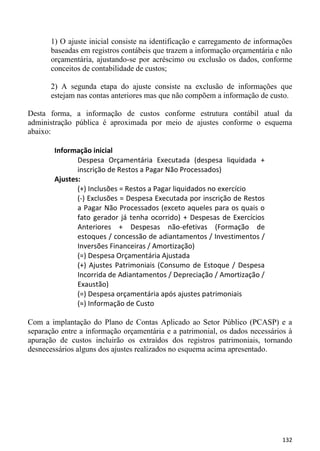 1) O ajuste inicial consiste na identificação e carregamento de informações
       baseadas em registros contábeis que trazem a informação orçamentária e não
       orçamentária, ajustando-se por acréscimo ou exclusão os dados, conforme
       conceitos de contabilidade de custos;

       2) A segunda etapa do ajuste consiste na exclusão de informações que
       estejam nas contas anteriores mas que não compõem a informação de custo.

Desta forma, a informação de custos conforme estrutura contábil atual da
administração pública é aproximada por meio de ajustes conforme o esquema
abaixo:

        Informação inicial
               Despesa Orçamentária Executada (despesa liquidada +
               inscrição de Restos a Pagar Não Processados)
        Ajustes:
               (+) Inclusões = Restos a Pagar liquidados no exercício
               (-) Exclusões = Despesa Executada por inscrição de Restos
               a Pagar Não Processados (exceto aqueles para os quais o
               fato gerador já tenha ocorrido) + Despesas de Exercícios
               Anteriores + Despesas não-efetivas (Formação de
               estoques / concessão de adiantamentos / Investimentos /
               Inversões Financeiras / Amortização)
               (=) Despesa Orçamentária Ajustada
               (+) Ajustes Patrimoniais (Consumo de Estoque / Despesa
               Incorrida de Adiantamentos / Depreciação / Amortização /
               Exaustão)
               (=) Despesa orçamentária após ajustes patrimoniais
               (≈) Informação de Custo

Com a implantação do Plano de Contas Aplicado ao Setor Público (PCASP) e a
separação entre a informação orçamentária e a patrimonial, os dados necessários à
apuração de custos incluirão os extraídos dos registros patrimoniais, tornando
desnecessários alguns dos ajustes realizados no esquema acima apresentado.




                                                                              132
 