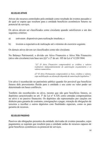 02.03.02 ATIVO

Ativos são recursos controlados pela entidade como resultado de eventos passados e
do qual se espera que resultem para a entidade benefícios econômicos futuros ou
potencial de serviços.

Os ativos devem ser classificados como circulante quando satisfizerem a um dos
seguintes critérios:

a)       estiverem disponíveis para realização imediata; e

b)       tiverem a expectativa de realização até o término do exercício seguinte.

Os demais ativos devem ser classificados como não circulante.

No Balanço Patrimonial, a divisão em Ativo Financeiro e Ativo Não Financeiro
(ativo não circulante) tem base nos §§1º e 2º do art. 105 da Lei nº 4.320/1964:

                            “§1º O Ativo Financeiro compreenderá os créditos e valores
                            realizáveis independentemente de autorização orçamentária e os
                            valores numerários.

                            §2º O Ativo Permanente compreenderá os bens, créditos e valores,
                            cuja mobilização ou alienação dependa de autorização legislativa.”

Um ativo é reconhecido no patrimônio público quando for provável que benefícios
futuros dele provenientes fluirão para a entidade e seu custo ou valor puder ser
determinado em bases confiáveis.

Também são reconhecidos no ativo, mesmo que não gere benefícios futuros, os
depósitos caracterizados no art. 3º da Lei nº 4.320, como entradas compensatórias
no ativo e no passivo financeiro. Os depósitos são representados por cauções em
dinheiro para garantia de contratos, consignações a pagar, retenção de obrigações de
terceiros a recolher e outros depósitos com finalidades especiais, como os para
garantia de recursos.


     02.03.03 PASSIVO

Passivos são obrigações presentes da entidade, derivadas de eventos passados, cujos
pagamentos se esperam que resultem para a entidade saídas de recursos capazes de
gerar benefícios econômicos ou potencial de serviços.
                                                                                           14
 