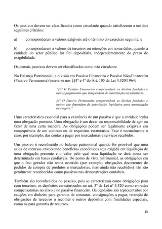 Os passivos devem ser classificados como circulante quando satisfizerem a um dos
seguintes critérios:

a)     corresponderem a valores exigíveis até o término do exercício seguinte; e

b)      corresponderem a valores de terceiros ou retenções em nome deles, quando a
entidade do setor público for fiel depositária, independentemente do prazo de
exigibilidade.

Os demais passivos devem ser classificados como não circulante.

No Balanço Patrimonial, a divisão em Passivo Financeiro e Passivo Não-Financeiro
(Passivo Permanente) baseia-se nos §§3º e 4º do Art. 105 da Lei 4.320/1964:

                          “§3º O Passivo Financeiro compreenderá as dívidas fundadas e
                          outros pagamentos que independam de autorização orçamentária.

                          §4º O Passivo Permanente compreenderá as dívidas fundadas e
                          outras que dependam de autorização legislativa para amortização
                          ou resgate.”

Uma característica essencial para a existência de um passivo é que a entidade tenha
uma obrigação presente. Uma obrigação é um dever ou responsabilidade de agir ou
fazer de uma certa maneira. As obrigações podem ser legalmente exigíveis em
consequência de um contrato ou de requisitos estatutários. Esse é normalmente o
caso, por exemplo, das contas a pagar por mercadorias e serviços recebidos.

Um passivo é reconhecido no balanço patrimonial quando for provável que uma
saída de recursos envolvendo benefícios econômicos seja exigida em liquidação de
uma obrigação presente e o valor pelo qual essa liquidação se dará possa ser
determinado em bases confiáveis. Do ponto de vista patrimonial, as obrigações em
que o fato gerador não tenha ocorrido (por exemplo, obrigações decorrentes de
pedidos de compra de produtos e mercadorias, mas ainda não recebidos) não são
geralmente reconhecidas como passivos nas demonstrações contábeis.

Também são reconhecidos no passivo, pois se caracterizam como obrigações para
com terceiros, os depósitos caracterizados no art. 3º da Lei nº 4.320 como entradas
compensatórias no ativo e no passivo financeiro. Os depósitos são representados por
cauções em dinheiro para garantia de contratos, consignações a pagar, retenção de
obrigações de terceiros a recolher e outros depósitos com finalidades especiais,
como os para garantia de recursos.
                                                                                      15
 