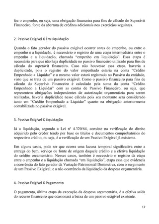 fez o empenho, ou seja, uma obrigação financeira para fins de cálculo do Superávit
Financeiro, fonte da abertura de créditos adicionais nos exercícios seguintes.


2. Passivo Exigível X Em Liquidação

Quando o fato gerador do passivo exigível ocorrer antes do empenho, ou entre o
empenho e a liquidação, é necessário o registro de uma etapa intermediária entre o
empenho e a liquidação, chamada “empenho em liquidação”. Essa etapa é
necessária para que não haja duplicidade no passivo financeiro utilizado para fins de
cálculo do superávit financeiro. Caso não houvesse essa etapa, haveria a
duplicidade, pois o registro do valor empenhado estaria na conta “Crédito
Empenhado a Liquidar” e o mesmo valor estará registrado no Passivo da entidade,
visto que se trata de um passivo exigível. Como o passivo financeiro para fins de
cálculo do Superávit Financeiro é calculado pela soma da conta “Crédito
Empenhado a Liquidar” com as contas de Passivo Financeiro, ou seja, que
representem obrigações independentes de autorização orçamentária para serem
realizadas, haveria duplicidade nesse cálculo pois seu montante será considerado
tanto em “Crédito Empenhado a Liquidar” quanto na obrigação anteriormente
contabilizada no passivo exigível.


3. Passivo Exigível X Liquidação

Já a liquidação, segundo a Lei nº 4.320/64, consiste na verificação do direito
adquirido pelo credor tendo por base os títulos e documentos comprobatórios do
respectivo crédito, ou seja, é a verificação de um Passivo Exigível já existente.

Em alguns casos, pode ser que ocorra uma lacuna temporal significativa entre a
entrega do bem, serviço ou fonte de origem daquele crédito e a efetiva liquidação
do crédito orçamentário. Nesses casos, também é necessário o registro da etapa
entre o empenho e a liquidação chamada “em liquidação”, etapa essa que evidencia
a ocorrência do fato gerador da Variação Patrimonial Diminutiva, com o surgimento
de um Passivo Exigível, e a não ocorrência da liquidação da despesa orçamentária.


4. Passivo Exigível X Pagamento

O pagamento, última etapa da execução da despesa orçamentária, é a efetiva saída
do recurso financeiro que ocasionará a baixa de um passivo exigível existente.

                                                                                  17
 