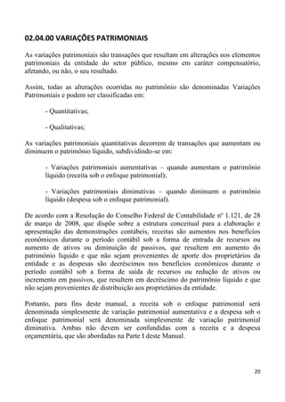 02.04.00 VARIAÇÕES PATRIMONIAIS

As variações patrimoniais são transações que resultam em alterações nos elementos
patrimoniais da entidade do setor público, mesmo em caráter compensatório,
afetando, ou não, o seu resultado.

Assim, todas as alterações ocorridas no patrimônio são denominadas Variações
Patrimoniais e podem ser classificadas em:

       - Quantitativas;

       - Qualitativas;

As variações patrimoniais quantitativas decorrem de transações que aumentam ou
diminuem o patrimônio líquido, subdividindo-se em:

       - Variações patrimoniais aumentativas – quando aumentam o patrimônio
       líquido (receita sob o enfoque patrimonial);

       - Variações patrimoniais diminutivas – quando diminuem o patrimônio
       líquido (despesa sob o enfoque patrimonial).

De acordo com a Resolução do Conselho Federal de Contabilidade nº 1.121, de 28
de março de 2008, que dispõe sobre a estrutura conceitual para a elaboração e
apresentação das demonstrações contábeis, receitas são aumentos nos benefícios
econômicos durante o período contábil sob a forma de entrada de recursos ou
aumento de ativos ou diminuição de passivos, que resultem em aumento do
patrimônio líquido e que não sejam provenientes de aporte dos proprietários da
entidade e as despesas são decréscimos nos benefícios econômicos durante o
período contábil sob a forma de saída de recursos ou redução de ativos ou
incremento em passivos, que resultem em decréscimo do patrimônio líquido e que
não sejam provenientes de distribuição aos proprietários da entidade.

Portanto, para fins deste manual, a receita sob o enfoque patrimonial será
denominada simplesmente de variação patrimonial aumentativa e a despesa sob o
enfoque patrimonial será denominada simplesmente de variação patrimonial
diminutiva. Ambas não devem ser confundidas com a receita e a despesa
orçamentária, que são abordadas na Parte I deste Manual.




                                                                               20
 