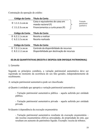 Contratação da operação de crédito:

      Código da Conta    Título da Conta
                         Caixa e equivalentes de caixa em                Variação
   D 1.1.1.1.x.xx.xx                                                     patrimonial
                         moeda nacional (F)                              qualitativa
   C 2.1.2.3.x.xx.xx     Financiamentos a curto prazo (P)

     Código da Conta     Título da Conta
   D 6.2.1.1.x.xx.xx     Receita a realizar
   C 6.2.1.2.x.xx.xx     Receita realizada

     Código da Conta     Título da Conta
   D 7.2.1.1.x.xx.xx     Controle da disponibilidade de recursos
   C 8.2.1.1.1.xx.xx     Disponibilidade por destinação de recursos


  02.04.02 QUANTITATIVAS (RECEITA E DESPESA SOB ENFOQUE PATRIMONIAL)

1. Conceito

Segundo os princípios contábeis, a variação patrimonial aumentativa deve ser
registrada no momento da ocorrência do seu fato gerador, independentemente de
recebimento.

A variação patrimonial aumentativa pode ser classificada:

a) Quanto à entidade que apropria a variação patrimonial aumentativa:

       - Variação patrimonial aumentativa pública – aquela auferida por entidade
       pública.

       - Variação patrimonial aumentativa privada – aquela auferida por entidade
       privada.

b) Quanto à dependência da execução orçamentária:

       - Variação patrimonial aumentativa resultante da execução orçamentária –
       são receitas orçamentárias efetivas arrecadadas, de propriedade do ente, que
       resultam em aumento do patrimônio líquido. Exemplo: receita de tributos.

                                                                                  23
 