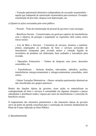 - Variação patrimonial diminutiva independente da execução orçamentária –
       aquela que independe de autorização orçamentária para acontecer. Exemplo:
       constituição de provisão, despesa com depreciação, etc.

c) Quanto às ações executadas pelo setor público:

       - Pessoal – Trata da remuneração de pessoal do governo e seus encargos.

       - Benefícios Sociais – Caracterizados em geral por espécies de transferências
       com o objetivo de proteger a população ou segmentos dela contra certos
       riscos sociais.

       - Uso de Bens e Serviços – Consistem de serviços, insumos e matérias-
       primas empregados na produção de bens e serviços acrescidos de
       mercadorias compradas para revenda menos a variação líquida de
       inventários de produtos em elaboração, bens acabados e mercadoria para
       revenda.

       - Operações Financeiras – Tratam de despesas com juros, descontos
       concedidos, etc.

       - Transferências – Incluem doações, subvenções, subsídios, auxílios,
       transferências intergovernamentais e intragovernamentais concedidas, entre
       outros.

       - Outras Variações Diminutivas – Outras variações patrimoniais diminutivas
       não classificadas nos grupos anteriores.

Dentro das funções típicas de governo, essas ações se materializam na
contraprestação de bens e serviços à comunidade em algumas situações a preços
subsidiados e distribuem renda e riqueza por meio de transferências e concessão de
benefícios sociais.

O mapeamento dos elementos patrimoniais e das transações típicas de governo
serve de ponto de partida conceitual para a construção da estrutura fundamental do
Plano de Contas Aplicado ao Setor Público.


2. Reconhecimento



                                                                                 25
 