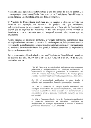 A contabilidade aplicada ao setor público é um dos ramos da ciência contábil, e,
como qualquer ramo dessa ciência, deve observar os Princípios de Contabilidade da
Competência e Oportunidade, além dos demais princípios.

O Princípio da Competência estabelece que as receitas e despesas deverão ser
incluídas na apuração do resultado do período em que ocorrerem,
independentemente do recebimento ou pagamento, e o Princípio da Oportunidade
dispõe que os registros no patrimônio e das suas mutações devem ocorrer de
imediato e com a extensão correta, independentemente das causas que as
originaram.

Assim, segundo os princípios contábeis, a variação patrimonial aumentativa deve
ser registrada no momento da ocorrência do seu fato gerador, independentemente de
recebimento, e, analogamente, a variação patrimonial diminutiva deve ser registrada
no momento da ocorrência do seu fato gerador, independentemente do pagamento e
da execução orçamentária.

Procedendo assim, além de obedecer-se aos Princípios de Contabilidade, atende-se
ao disposto nos arts. 85, 89, 100 e 104 da Lei 4.320/64 e no art. 50, II da LRF,
transcritos abaixo:


                          “Art. 85. Os serviços de contabilidade serão organizados de forma a
                          permitirem o acompanhamento da execução orçamentária, o
                          conhecimento da composição patrimonial, a determinação dos
                          custos dos serviços industriais, o levantamento dos balanços gerais,
                          a análise e a interpretação dos resultados econômicos e financeiros.

                          Art. 89. A contabilidade evidenciará os fatos ligados à
                          administração orçamentária, financeira, patrimonial e industrial.

                          Art. 100. As alterações da situação líquida patrimonial, que
                          abrangem os resultados da execução orçamentária, bem como as
                          variações independentes dessa execução e as superveniências e
                          insubsistência ativas e passivas, constituirão elementos da conta
                          patrimonial.

                          Art. 104. A Demonstração das Variações Patrimoniais evidenciará
                          as alterações verificadas no patrimônio, resultantes ou
                          independentes da execução orçamentária, e indicará o resultado
                          patrimonial do exercício.” (Lei 4.320/1964)




                                                                                           26
 