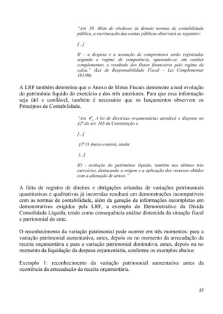 “Art. 50. Além de obedecer às demais normas de contabilidade
                          pública, a escrituração das contas públicas observará as seguintes:

                          [...]

                          II – a despesa e a assunção de compromisso serão registradas
                          segundo o regime de competência, apurando-se, em caráter
                          complementar, o resultado dos fluxos financeiros pelo regime de
                          caixa.” (Lei de Responsabilidade Fiscal – Lei Complementar
                          101/00)

A LRF também determina que o Anexo de Metas Fiscais demonstre a real evolução
do patrimônio líquido do exercício e dos três anteriores. Para que essa informação
seja útil e confiável, também é necessário que os lançamentos observem os
Princípios de Contabilidade.

                          “Art. 4o. A lei de diretrizes orçamentárias atenderá o disposto no
                          §2o do art. 165 da Constituição e:

                          [...]

                          §2o O Anexo conterá, ainda:

                          [...]

                          III - evolução do patrimônio líquido, também nos últimos três
                          exercícios, destacando a origem e a aplicação dos recursos obtidos
                          com a alienação de ativos;”

A falta de registro de direitos e obrigações oriundas de variações patrimoniais
quantitativas e qualitativas já incorridas resultará em demonstrações incompatíveis
com as normas de contabilidade, além da geração de informações incompletas em
demonstrativos exigidos pela LRF, a exemplo do Demonstrativo da Dívida
Consolidada Líquida, tendo como consequência análise distorcida da situação fiscal
e patrimonial do ente.

O reconhecimento da variação patrimonial pode ocorrer em três momentos: para a
variação patrimonial aumentativa, antes, depois ou no momento da arrecadação da
receita orçamentária e para a variação patrimonial diminutiva, antes, depois ou no
momento da liquidação da despesa orçamentária, conforme os exemplos abaixo:

Exemplo 1: reconhecimento da variação patrimonial aumentativa antes da
ocorrência da arrecadação da receita orçamentária.


                                                                                          27
 
