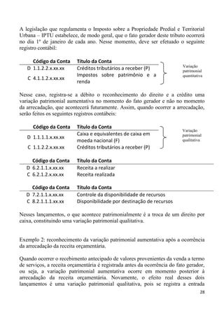 A legislação que regulamenta o Imposto sobre a Propriedade Predial e Territorial
Urbana – IPTU estabelece, de modo geral, que o fato gerador deste tributo ocorrerá
no dia 1º de janeiro de cada ano. Nesse momento, deve ser efetuado o seguinte
registro contábil:

     Código da Conta      Título da Conta
                                                                           Variação
   D 1.1.2.2.x.xx.xx      Créditos tributários a receber (P)               patrimonial
                          Impostos sobre patrimônio e a                    quantitativa
   C 4.1.1.2.x.xx.xx
                          renda

Nesse caso, registra-se a débito o reconhecimento do direito e a crédito uma
variação patrimonial aumentativa no momento do fato gerador e não no momento
da arrecadação, que acontecerá futuramente. Assim, quando ocorrer a arrecadação,
serão feitos os seguintes registros contábeis:

      Código da Conta     Título da Conta
                                                                          Variação
                          Caixa e equivalentes de caixa em                patrimonial
   D 1.1.1.1.x.xx.xx
                          moeda nacional (F)                              qualitativa
   C 1.1.2.2.x.xx.xx      Créditos tributários a receber (P)

     Código da Conta      Título da Conta
   D 6.2.1.1.x.xx.xx      Receita a realizar
   C 6.2.1.2.x.xx.xx      Receita realizada

     Código da Conta      Título da Conta
   D 7.2.1.1.x.xx.xx      Controle da disponibilidade de recursos
   C 8.2.1.1.1.xx.xx      Disponibilidade por destinação de recursos

Nesses lançamentos, o que acontece patrimonialmente é a troca de um direito por
caixa, constituindo uma variação patrimonial qualitativa.


Exemplo 2: reconhecimento da variação patrimonial aumentativa após a ocorrência
da arrecadação da receita orçamentária.

Quando ocorrer o recebimento antecipado de valores provenientes da venda a termo
de serviços, a receita orçamentária é registrada antes da ocorrência do fato gerador,
ou seja, a variação patrimonial aumentativa ocorre em momento posterior à
arrecadação da receita orçamentária. Novamente, o efeito real desses dois
lançamentos é uma variação patrimonial qualitativa, pois se registra a entrada
                                                                                     28
 
