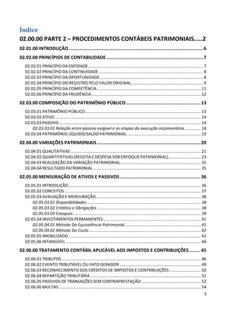 Índice
02.00.00 PARTE 2 – PROCEDIMENTOS CONTÁBEIS PATRIMONIAIS.....2
02.01.00 INTRODUÇÃO ................................................................................................. 6
02.02.00 PRINCÍPIOS DE CONTABILIDADE ...................................................................... 7
   02.02.01 PRINCÍPIO DA ENTIDADE ................................................................................................... 7
   02.02.02 PRINCÍPIO DA CONTINUIDADE .......................................................................................... 8
   02.02.03 PRINCÍPIO DA OPORTUNIDADE ......................................................................................... 8
   02.02.04 PRINCÍPIO DO REGISTRO PELO VALOR ORIGINAL .............................................................. 9
   02.02.05 PRINCÍPIO DA COMPETÊNCIA ......................................................................................... 11
   02.02.06 PRINCÍPIO DA PRUDÊNCIA .............................................................................................. 12
02.03.00 COMPOSIÇÃO DO PATRIMÔNIO PÚBLICO ...................................................... 13
   02.03.01 PATRIMÔNIO PÚBLICO.................................................................................................... 13
   02.03.02 ATIVO .............................................................................................................................. 14
   02.03.03 PASSIVO .......................................................................................................................... 14
       02.03.03.01 Relação entre passivo exigível e as etapas da execução orçamentária .............. 16
   02.03.04 PATRIMÔNIO LÍQUIDO/SALDO PATRIMONIAL ................................................................ 19
02.04.00 VARIAÇÕES PATRIMONIAIS ........................................................................... 20
   02.04.01 QUALITATIVAS ................................................................................................................ 21
   02.04.02 QUANTITATIVAS (RECEITA E DESPESA SOB ENFOQUE PATRIMONIAL)............................ 23
   02.04.03 REALIZAÇÃO DA VARIAÇÃO PATRIMONIAL ..................................................................... 35
   02.04.04 RESULTADO PATRIMONIAL ............................................................................................. 35
02.05.00 MENSURAÇÃO DE ATIVOS E PASSIVOS .......................................................... 36
   02.05.01 INTRODUÇÃO .................................................................................................................. 36
   02.05.02 CONCEITOS ..................................................................................................................... 37
   02.05.03 AVALIAÇÃO E MENSURAÇÃO .......................................................................................... 38
       02.05.03.01 Disponibilidades .................................................................................................. 38
       02.05.03.02 Créditos e Obrigações ......................................................................................... 38
       02.05.03.03 Estoques .............................................................................................................. 39
   02.05.04 INVESTIMENTOS PERMANENTES .................................................................................... 41
       02.05.04.01 Método Da Equivalência Patrimonial.................................................................. 41
       02.05.04.02 Método Do Custo ................................................................................................ 42
   02.05.05 IMOBILIZADO .................................................................................................................. 42
   02.05.06 INTANGÍVEL .................................................................................................................... 44
02.06.00 TRATAMENTO CONTÁBIL APLICÁVEL AOS IMPOSTOS E CONTRIBUIÇÕES ........ 45
   02.06.01 TRIBUTOS ........................................................................................................................ 46
   02.06.02 EVENTO TRIBUTÁVEL OU FATO GERADOR ...................................................................... 49
   02.06.03 RECONHECIMENTO DOS CRÉDITOS DE IMPOSTOS E CONTRIBUIÇÕES ........................... 50
   02.06.04 REPARTIÇÃO TRIBUTÁRIA ............................................................................................... 51
   02.06.05 PASSIVOS DE TRANSAÇÕES SEM CONTRAPRESTAÇÃO.................................................... 52
   02.06.06 MULTAS .......................................................................................................................... 54
                                                                                                                                                 3
 