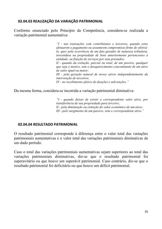 02.04.03 REALIZAÇÃO DA VARIAÇÃO PATRIMONIAL

Conforme enunciado pelo Princípio da Competência, considera-se realizada a
variação patrimonial aumentativa:

                          “I - nas transações com contribuintes e terceiros, quando estes
                          efetuarem o pagamento ou assumirem compromisso firme de efetivá-
                          lo, quer pela ocorrência de um fato gerador de natureza tributária,
                          investidura na propriedade de bens anteriormente pertencentes à
                          entidade, ou fruição de serviços por esta prestados;
                          II - quando da extinção, parcial ou total, de um passivo, qualquer
                          que seja o motivo, sem o desaparecimento concomitante de um ativo
                          de valor igual ou maior;
                          III - pela geração natural de novos ativos independentemente da
                          intervenção de terceiros;
                          IV - no recebimento efetivo de doações e subvenções.”

Da mesma forma, considera-se incorrida a variação patrimonial diminutiva:

                          “I - quando deixar de existir o correspondente valor ativo, por
                          transferência de sua propriedade para terceiro;
                          II - pela diminuição ou extinção do valor econômico de um ativo;
                          III - pelo surgimento de um passivo, sem o correspondente ativo.”



  02.04.04 RESULTADO PATRIMONIAL

O resultado patrimonial corresponde à diferença entre o valor total das variações
patrimoniais aumentativas e o valor total das variações patrimoniais diminutivas de
um dado período.

Caso o total das variações patrimoniais aumentativas sejam superiores ao total das
variações patrimoniais diminutivas, diz-se que o resultado patrimonial foi
superavitário ou que houve um superávit patrimonial. Caso contrário, diz-se que o
resultado patrimonial foi deficitário ou que houve um déficit patrimonial.




                                                                                          35
 