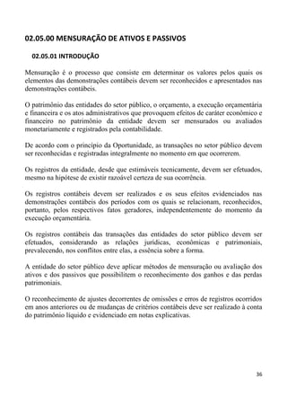 02.05.00 MENSURAÇÃO DE ATIVOS E PASSIVOS

  02.05.01 INTRODUÇÃO

Mensuração é o processo que consiste em determinar os valores pelos quais os
elementos das demonstrações contábeis devem ser reconhecidos e apresentados nas
demonstrações contábeis.

O patrimônio das entidades do setor público, o orçamento, a execução orçamentária
e financeira e os atos administrativos que provoquem efeitos de caráter econômico e
financeiro no patrimônio da entidade devem ser mensurados ou avaliados
monetariamente e registrados pela contabilidade.

De acordo com o princípio da Oportunidade, as transações no setor público devem
ser reconhecidas e registradas integralmente no momento em que ocorrerem.

Os registros da entidade, desde que estimáveis tecnicamente, devem ser efetuados,
mesmo na hipótese de existir razoável certeza de sua ocorrência.

Os registros contábeis devem ser realizados e os seus efeitos evidenciados nas
demonstrações contábeis dos períodos com os quais se relacionam, reconhecidos,
portanto, pelos respectivos fatos geradores, independentemente do momento da
execução orçamentária.

Os registros contábeis das transações das entidades do setor público devem ser
efetuados, considerando as relações jurídicas, econômicas e patrimoniais,
prevalecendo, nos conflitos entre elas, a essência sobre a forma.

A entidade do setor público deve aplicar métodos de mensuração ou avaliação dos
ativos e dos passivos que possibilitem o reconhecimento dos ganhos e das perdas
patrimoniais.

O reconhecimento de ajustes decorrentes de omissões e erros de registros ocorridos
em anos anteriores ou de mudanças de critérios contábeis deve ser realizado à conta
do patrimônio líquido e evidenciado em notas explicativas.




                                                                                36
 