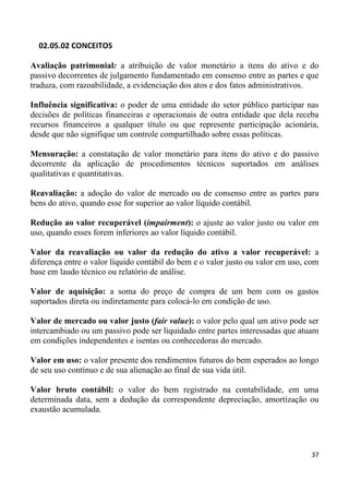 02.05.02 CONCEITOS

Avaliação patrimonial: a atribuição de valor monetário a itens do ativo e do
passivo decorrentes de julgamento fundamentado em consenso entre as partes e que
traduza, com razoabilidade, a evidenciação dos atos e dos fatos administrativos.

Influência significativa: o poder de uma entidade do setor público participar nas
decisões de políticas financeiras e operacionais de outra entidade que dela receba
recursos financeiros a qualquer título ou que represente participação acionária,
desde que não signifique um controle compartilhado sobre essas políticas.

Mensuração: a constatação de valor monetário para itens do ativo e do passivo
decorrente da aplicação de procedimentos técnicos suportados em análises
qualitativas e quantitativas.

Reavaliação: a adoção do valor de mercado ou de consenso entre as partes para
bens do ativo, quando esse for superior ao valor líquido contábil.

Redução ao valor recuperável (impairment): o ajuste ao valor justo ou valor em
uso, quando esses forem inferiores ao valor líquido contábil.

Valor da reavaliação ou valor da redução do ativo a valor recuperável: a
diferença entre o valor líquido contábil do bem e o valor justo ou valor em uso, com
base em laudo técnico ou relatório de análise.

Valor de aquisição: a soma do preço de compra de um bem com os gastos
suportados direta ou indiretamente para colocá-lo em condição de uso.

Valor de mercado ou valor justo (fair value): o valor pelo qual um ativo pode ser
intercambiado ou um passivo pode ser liquidado entre partes interessadas que atuam
em condições independentes e isentas ou conhecedoras do mercado.

Valor em uso: o valor presente dos rendimentos futuros do bem esperados ao longo
de seu uso contínuo e de sua alienação ao final de sua vida útil.

Valor bruto contábil: o valor do bem registrado na contabilidade, em uma
determinada data, sem a dedução da correspondente depreciação, amortização ou
exaustão acumulada.




                                                                                 37
 