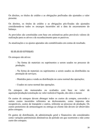 Os direitos, os títulos de crédito e as obrigações prefixadas são ajustados a valor
presente.

Os direitos, os títulos de crédito e as obrigações pós-fixadas são ajustados
considerando-se todos os encargos incorridos até a data de encerramento do
balanço.

As provisões são constituídas com base em estimativas pelos prováveis valores de
realização para os ativos e de reconhecimento para os passivos.

As atualizações e os ajustes apurados são contabilizados em contas de resultado.


  02.05.03.03 ESTOQUES

Os estoques são ativos:

       - Na forma de materiais ou suprimentos a serem usados no processo de
       produção;

       - Na forma de materiais ou suprimentos a serem usados ou distribuídos na
       prestação de serviços;

       - Mantidos para a venda ou distribuição no curso normal das operações;

       - Usados no curso normal das operações.

Os estoques são mensurados ou avaliados com base no valor                          de
aquisição/produção/construção ou valor realizável líquido, dos dois o menor.

Os custos de estoques devem abranger todos os custos de compra, conversão e
outros custos incorridos referentes ao deslocamento, como impostos não
recuperáveis, custos de transporte e outros, referente ao processo de produção. Os
custos posteriores de armazenagem ou entrega ao cliente não devem ser absorvidos
pelos estoques.

Os gastos de distribuição, de administração geral e financeiros são considerados
como variações patrimoniais diminutivas do período em que ocorrerem e não como
custo dos estoques.

                                                                                   39
 