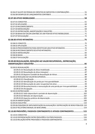 02.06.07 AJUSTE DE PERDAS DE CRÉDITOS DE IMPOSTOS E CONTRIBUIÇÕES ............................... 55
   02.06.08 EXEMPLOS DE LANÇAMENTOS CONTÁBEIS .................................................................... 55
02.07.00 ATIVO IMOBILIZADO ..................................................................................... 58
   02.07.01 CONCEITOS ..................................................................................................................... 61
   02.07.02 APLICAÇÃO ...................................................................................................................... 64
   02.07.03 RECONHECIMENTO ......................................................................................................... 65
   02.07.04 MENSURAÇÃO ................................................................................................................ 68
   02.07.05 DEPRECIAÇÃO, AMORTIZAÇÃO E EXAUSTÃO .................................................................. 71
   02.07.06 BAIXA DO VALOR CONTÁBIL DE UM ITEM DO ATIVO IMOBILIZADO................................ 71
   02.07.07 DIVULGAÇÃO .................................................................................................................. 72
02.08.00 ATIVO INTANGÍVEL ....................................................................................... 75
   02.08.01 CONCEITO ....................................................................................................................... 75
   02.08.02 APLICAÇÃO ...................................................................................................................... 75
   02.08.03 PROCEDIMENTOS PARA IDENTIFICAR UM ATIVO INTANGÍVEL ....................................... 76
   02.08.04 RECONHECIMENTO DO ATIVO INTANGÍVEL .................................................................... 77
   02.08.05 MENSURAÇÃO ................................................................................................................ 83
   02.08.06 BAIXA .............................................................................................................................. 83
   02.08.07 DIVULGAÇÃO .................................................................................................................. 83
02.09.00 REAVALIAÇÃO, REDUÇÃO AO VALOR RECUPERÁVEL, DEPRECIAÇÃO,
AMORTIZAÇÃO E EXAUSTÃO ....................................................................................... 85
   02.09.01 REAVALIAÇÃO ................................................................................................................. 85
       02.09.01.01 Reavaliação do Ativo Imobilizado ....................................................................... 86
       02.09.01.02 Reavaliação do Ativo Intangível .......................................................................... 87
       02.09.01.03 Registro Contábil da Reavaliação de Ativos ........................................................ 88
   02.09.02 REDUÇÃO AO VALOR RECUPERÁVEL ............................................................................... 89
       02.09.02.01 Classificação ........................................................................................................ 90
       02.09.02.02 Identificação de perda por irrecuperabilidade .................................................... 91
       02.09.02.03 Mensuração do valor recuperável do ativo ......................................................... 94
       02.09.02.04 Reconhecimento e mensuração de uma perda por irrecuperabilidade .............. 94
       02.09.02.05 Divulgação........................................................................................................... 97
   02.09.03 DEPRECIAÇÃO ................................................................................................................. 98
       02.09.03.01 Valor depreciável e período de depreciação ..................................................... 102
       02.09.03.02 Métodos de depreciação ................................................................................... 102
       02.09.03.03 Aspectos práticos da depreciação ..................................................................... 105
   02.09.04 AMORTIZAÇÃO ............................................................................................................. 106
   02.09.05 EXAUSTÃO..................................................................................................................... 110
   02.09.06 ESQUEMA DE IMPLEMENTAÇÃO DA AVALIAÇÃO E DEPRECIAÇÃO DE BENS PÚBLICOS 110
   02.09.07 RELATÓRIO MENSAL DE BENS (RMB) ............................................................................ 114
02.10.00 PROVISÕES, PASSIVOS CONTINGENTES E ATIVOS CONTINGENTES ................ 115
   02.10.01 CONCEITOS ................................................................................................................... 115
   02.10.02 DIFERENCIAÇÃO ENTRE PROVISÕES E OUTROS PASSIVOS ............................................ 116
   02.10.03 RELAÇÃO ENTRE PROVISÕES E PASSIVOS CONTINGENTES ........................................... 116

                                                                                                                                                 4
 