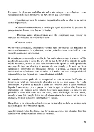 Exemplos de despesas excluídas do valor do estoque e reconhecidos como
variações patrimoniais diminutivas do período em que são obtidos:

       - Quantias anormais de materiais desperdiçados, mão de obra ou de outros
custos de produção;

      - Custos de armazenamento, a menos que sejam necessários no processo de
produção antes de uma nova fase de produção;

       - Despesas gerais administrativas que não contribuam para colocar os
estoques no seu local e na sua condição atual;

       - Custos de vendas.

Os descontos comerciais, abatimentos e outros itens semelhantes são deduzidos na
determinação do custo de aquisição e, por isso, não devem ser reconhecidos como
variação patrimonial aumentativa.

O método para mensuração e avaliação das saídas dos estoques é o custo médio
ponderado, conforme o inciso III, art. 106 da Lei 4.320/64. Pelo método do custo
médio ponderado, o custo de cada item é determinado a partir da média ponderada
do custo de itens semelhantes no começo de um período, e do custo de itens
semelhantes comprados ou produzidos durante o período. A média pode ser
determinada através de uma base periódica ou à medida que cada entrega adicional
seja recebida, o que depende das circunstâncias da entidade.

O custo dos estoques pode não ser recuperável se estes estiverem danificados, se
tornarem-se total ou parcialmente obsoletos ou se os seus preços de venda
diminuírem. A prática de reduzir o custo dos estoques para o valor realizável
líquido é consistente com o ponto de vista de que os ativos não devem ser
mensurados em excesso pelos futuros benefícios econômicos ou serviços em
potencial a serem realizados pela sua venda, troca, distribuição ou uso. Assim,
quando houver deterioração física parcial, obsolescência, bem como outros fatores
análogos, deve ser utilizado o valor realizável líquido.

Os resíduos e os refugos também devem ser mensurados, na falta de critério mais
adequado, pelo valor realizável líquido.

As diferenças de valor de estoques que forem consequências das situações descritas
acima devem ser refletidas em contas de resultado.


                                                                                40
 
