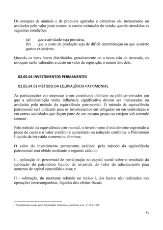 Os estoques de animais e de produtos agrícolas e extrativos são mensurados ou
avaliados pelo valor justo menos os custos estimados de venda, quando atendidas as
seguintes condições:

             (a)     que a atividade seja primária;
             (b)     que o custo de produção seja de difícil determinação ou que acarrete
             gastos excessivos.

Quando os bens forem distribuídos gratuitamente ou a taxas não de mercado, os
estoques serão valorados a custo ou valor de reposição, o menor dos dois.


      02.05.04 INVESTIMENTOS PERMANENTES

      02.05.04.01 MÉTODO DA EQUIVALÊNCIA PATRIMONIAL

As participações em empresas e em consórcios públicos ou público-privados em
que a administração tenha influência significativa devem ser mensuradas ou
avaliadas pelo método da equivalência patrimonial. O método da equivalência
patrimonial será utilizado para os investimentos em coligadas ou em controladas e
em outras sociedades que façam parte de um mesmo grupo ou estejam sob controle
comum1.

Pelo método da equivalência patrimonial, o investimento é inicialmente registrado a
preço de custo e o valor contábil é aumentado ou reduzido conforme o Patrimônio
Líquido da investida aumente ou diminua.

O valor do investimento permanente avaliado pelo método da equivalência
patrimonial será obtido mediante o seguinte cálculo:

I - aplicação do percentual de participação no capital social sobre o resultado da
subtração do patrimônio líquido da investida do valor do adiantamento para
aumento de capital concedido a essa; e

II - subtração, do montante referido no inciso I, dos lucros não realizados nas
operações intercompanhias, líquidos dos efeitos fiscais.




1
    Procedimento usado pelas Sociedades Anônimas, conforme a lei nº 11.941/09.

                                                                                      41
 