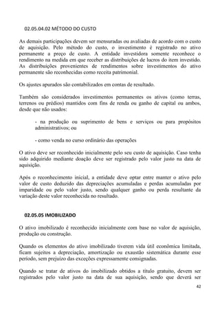 02.05.04.02 MÉTODO DO CUSTO

As demais participações devem ser mensuradas ou avaliadas de acordo com o custo
de aquisição. Pelo método do custo, o investimento é registrado no ativo
permanente a preço de custo. A entidade investidora somente reconhece o
rendimento na medida em que receber as distribuições de lucros do item investido.
As distribuições provenientes de rendimentos sobre investimentos do ativo
permanente são reconhecidas como receita patrimonial.

Os ajustes apurados são contabilizados em contas de resultado.

Também são considerados investimentos permanentes os ativos (como terras,
terrenos ou prédios) mantidos com fins de renda ou ganho de capital ou ambos,
desde que não usados:

       - na produção ou suprimento de bens e serviços ou para propósitos
       administrativos; ou

       - como venda no curso ordinário das operações

O ativo deve ser reconhecido inicialmente pelo seu custo de aquisição. Caso tenha
sido adquirido mediante doação deve ser registrado pelo valor justo na data de
aquisição.

Após o reconhecimento inicial, a entidade deve optar entre manter o ativo pelo
valor de custo deduzido das depreciações acumuladas e perdas acumuladas por
imparidade ou pelo valor justo, sendo qualquer ganho ou perda resultante da
variação deste valor reconhecida no resultado.


  02.05.05 IMOBILIZADO

O ativo imobilizado é reconhecido inicialmente com base no valor de aquisição,
produção ou construção.

Quando os elementos do ativo imobilizado tiverem vida útil econômica limitada,
ficam sujeitos a depreciação, amortização ou exaustão sistemática durante esse
período, sem prejuízo das exceções expressamente consignadas.

Quando se tratar de ativos do imobilizado obtidos a título gratuito, devem ser
registrados pelo valor justo na data de sua aquisição, sendo que deverá ser
                                                                               42
 