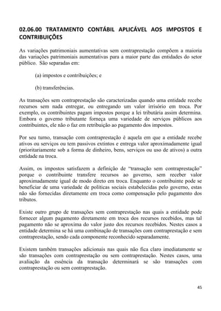 02.06.00 TRATAMENTO CONTÁBIL APLICÁVEL AOS IMPOSTOS E
CONTRIBUIÇÕES

As variações patrimoniais aumentativas sem contraprestação compõem a maioria
das variações patrimoniais aumentativas para a maior parte das entidades do setor
público. São separadas em:

       (a) impostos e contribuições; e

       (b) transferências.

As transações sem contraprestação são caracterizadas quando uma entidade recebe
recursos sem nada entregar, ou entregando um valor irrisório em troca. Por
exemplo, os contribuintes pagam impostos porque a lei tributária assim determina.
Embora o governo tributante forneça uma variedade de serviços públicos aos
contribuintes, ele não o faz em retribuição ao pagamento dos impostos.

Por seu turno, transação com contraprestação é aquela em que a entidade recebe
ativos ou serviços ou tem passivos extintos e entrega valor aproximadamente igual
(prioritariamente sob a forma de dinheiro, bens, serviços ou uso de ativos) a outra
entidade na troca.

Assim, os impostos satisfazem a definição de “transação sem contraprestação”
porque o contribuinte transfere recursos ao governo, sem receber valor
aproximadamente igual de modo direto em troca. Enquanto o contribuinte pode se
beneficiar de uma variedade de políticas sociais estabelecidas pelo governo, estas
não são fornecidas diretamente em troca como compensação pelo pagamento dos
tributos.

Existe outro grupo de transações sem contraprestação nas quais a entidade pode
fornecer algum pagamento diretamente em troca dos recursos recebidos, mas tal
pagamento não se aproxima do valor justo dos recursos recebidos. Nestes casos a
entidade determina se há uma combinação de transações com contraprestação e sem
contraprestação, sendo cada componente reconhecido separadamente.

Existem também transações adicionais nas quais não fica claro imediatamente se
são transações com contraprestação ou sem contraprestação. Nestes casos, uma
avaliação da essência da transação determinará se são transações com
contraprestação ou sem contraprestação.


                                                                                45
 