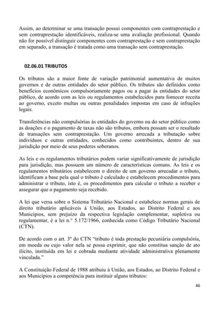 Assim, ao determinar se uma transação possui componentes com contraprestação e
sem contraprestação identificáveis, realiza-se uma avaliação profissional. Quando
não for possível distinguir componentes com contraprestação e sem contraprestação
em separado, a transação é tratada como uma transação sem contraprestação.


  02.06.01 TRIBUTOS

Os tributos são a maior fonte de variação patrimonial aumentativa de muitos
governos e de outras entidades do setor público. Os tributos são definidos como
benefícios econômicos compulsoriamente pagos ou a pagar às entidades do setor
público, de acordo com as leis ou regulamentos estabelecidos para fornecer receita
ao governo, exceto multas ou outras penalidades impostas em caso de infrações
legais.

Transferências não compulsórias às entidades do governo ou do setor público como
as doações e o pagamento de taxas não são tributos, embora possam ser o resultado
de transações sem contraprestação. Um governo arrecada a tributação sobre
indivíduos e outras entidades, conhecidos como contribuintes, dentro de sua
jurisdição por meio de seus poderes soberanos.

As leis e os regulamentos tributários podem variar significativamente de jurisdição
para jurisdição, mas possuem um número de características comuns. As leis e os
regulamentos tributários estabelecem o direito de um governo arrecadar o tributo,
identificam a base pela qual o tributo é calculado e estabelecem procedimentos para
administrar o tributo, isto é, os procedimentos para calcular o tributo a receber e
assegurar que o pagamento seja recebido.

A lei que versa sobre o Sistema Tributário Nacional e estabelece normas gerais de
direito tributário aplicáveis à União, aos Estados, ao Distrito Federal e aos
Municípios, sem prejuízo da respectiva legislação complementar, supletiva ou
regulamentar, é a lei n.° 5.172/1966, conhecida como Código Tributário Nacional
(CTN).

De acordo com o art. 3º do CTN “tributo é toda prestação pecuniária compulsória,
em moeda ou cujo valor nela se possa exprimir, que não constitua sanção de ato
ilícito, instituída em lei e cobrada mediante atividade administrativa plenamente
vinculada.”

A Constituição Federal de 1988 atribuiu à União, aos Estados, ao Distrito Federal e
aos Municípios a competência para instituir alguns tributos:
                                                                                46
 